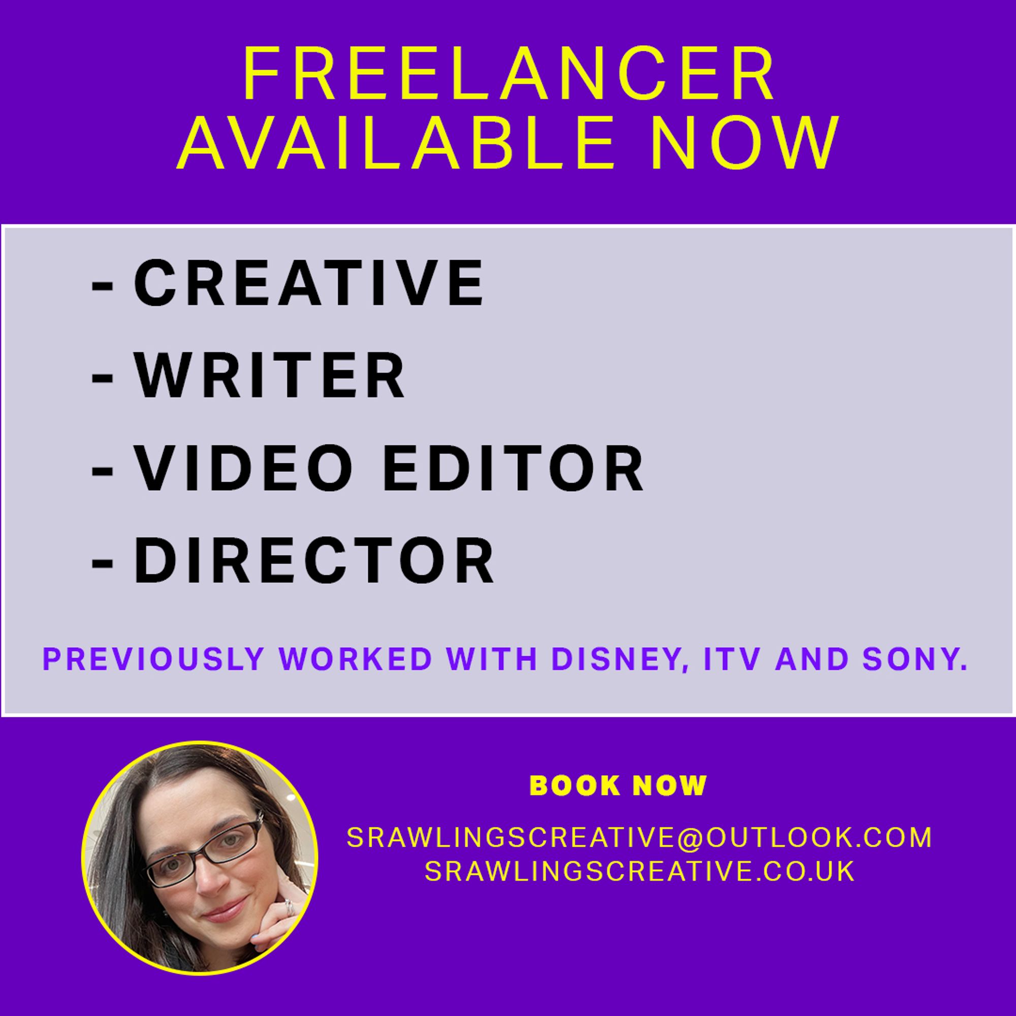 FREELANCER AVAILABLE NOW FOR CREATIVE, WRITER, VIDEO EDITOR AND DIRECTOR ROLES. 
PREVIOUSLY WORKED WITH DISNEY, ITV AND SONY. 
EMAIL; SRAWLINGSCREATIVE@OUTLOOK.COM 
PORTFOILO; SRAWLINGSCREATIVE.CO.UK