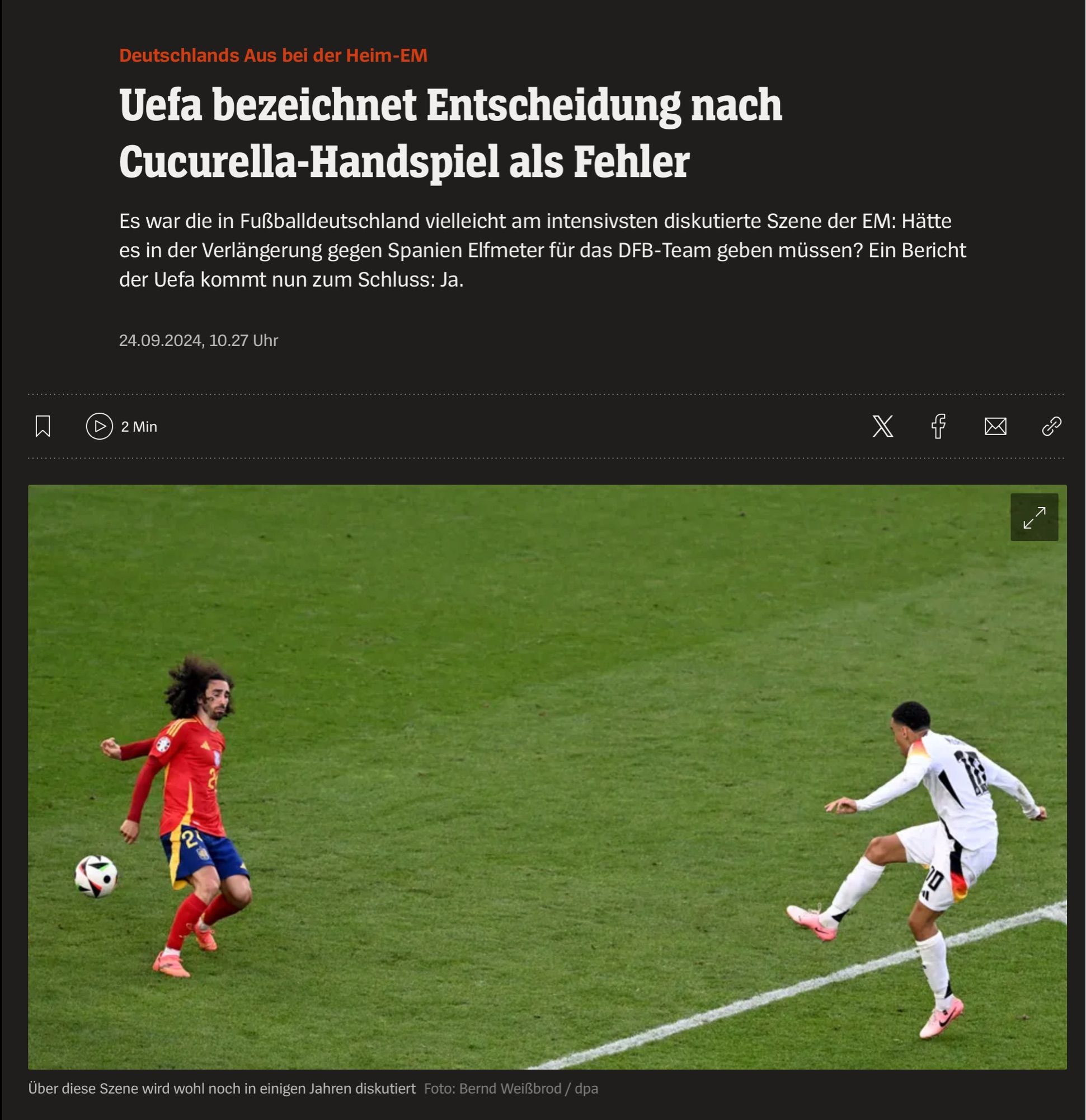 Deutschlands Aus bei der Heim-EM
 Uefa bezeichnet Entscheidung nach
 Cucurella-Handspiel als Fehler
 Es war die in Fußballdeutschland vielleicht am intensivsten diskutierte Szene der EM: Hatte
 es in der Verlängerung gegen Spanien Elfmeter für das DFB-Team geben müssen? Ein Bericht
 der Uefa kommt nun zum Schluss: Ja.
 24.09.2024, 10.27 Uhr
 2 Min
 2
 Über diese Szene wird wohl noch in einigen Jahren diskutiert Foto: Bernd Weißbrod / dpa