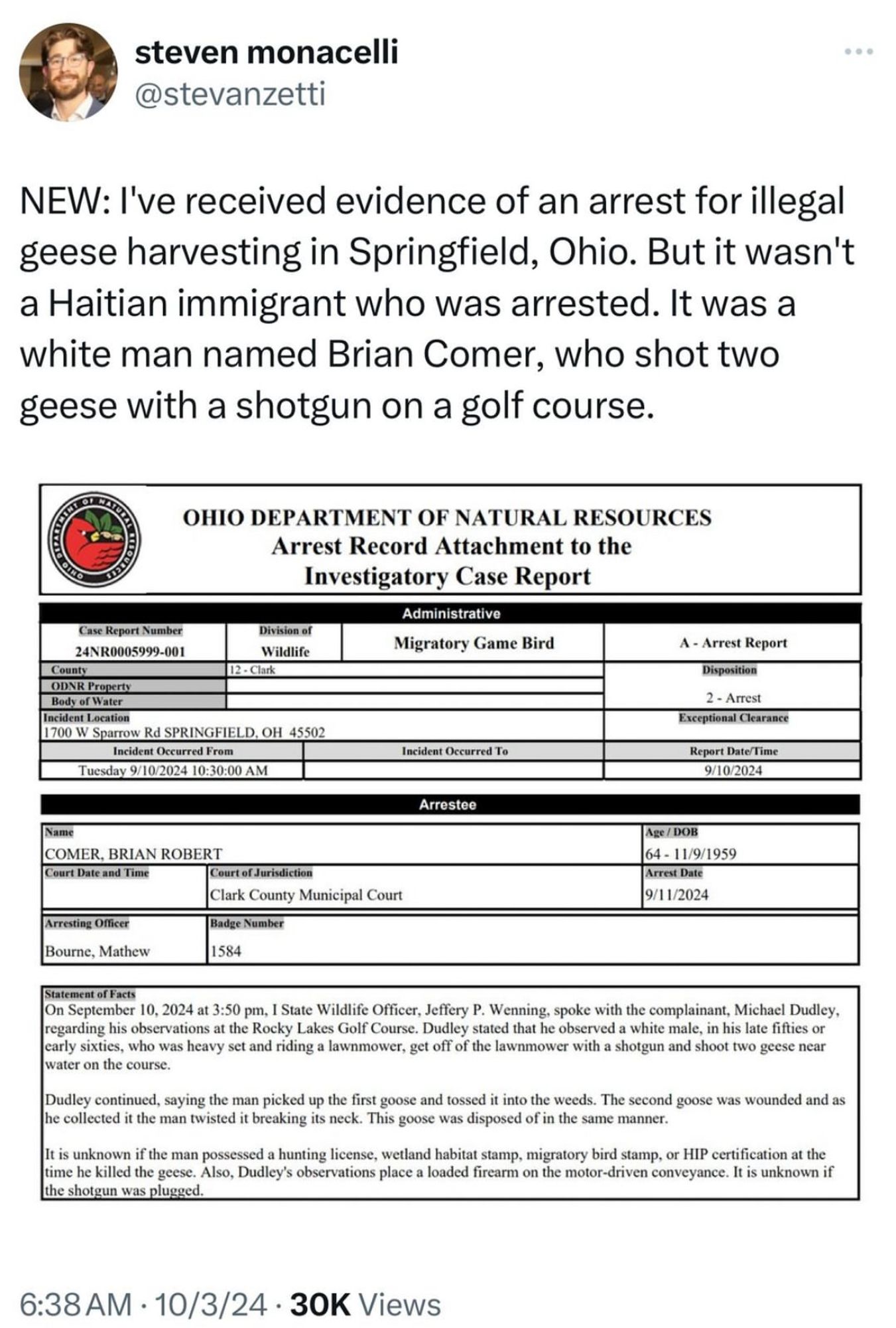 steven monacelli
 @stevanzetti
 NEW: I've received evidence of an arrest for illegal
 geese harvesting in Springfield, Ohio. But it wasn't
 a Haitian immigrant who was arrested. It was a
 white man named Brian Comer, who shot two
 geese with a shotgun on a golf course.
 OINO
 OHIO DEPARTMENT OF NATURAL RESOURCES
 Arrest Record Attachment to the
 Investigatory Case Report
 Case Report Number
 24NR0005999-001
 County
 Division of
 Wildlife
 12 - Clark
 ODNR Property
 Body of Water
 Incident Location
 1700 W Sparrow Rd SPRINGFIELD. OH 45502
 Incident Occurred From
 Tuesday 9/10/2024 10:30:00 AM
 Administrative
 Migratory Game Bird
 Incident Occurred To
 Arrestee
 A - Arrest Report
 Disposition
 2 - Arrest
 Exceptional Clearance
 Report Date/Time
 9/10/2024
 Age/ DOB
 64 - 11/9/1959
 Arrest Date
 9/11/2024
 Name
 COMER, BRIAN ROBERT
 Court Date and Time
 Court of Jurisdiction
 Clark County Municipal Court
 Badge Number
 Arresting Officer
 Bourne, Mathew
 1584
 Statement of Facts
 On September 10, 2024 at 3:50 pm, I State Wildlife Officer, Jeffery P. Wenning, spoke with the complainant, Michael Dudley,
 regarding his observations at the Rocky Lakes Golf Course. Dudley stated that he observed a white male, in his late fifties or
 early sixties, who was heavy set and riding a lawnmower, get off of the lawnmower with a shotgun and shoot two geese near
 water on the course.
 Dudley continued, saying the man picked up the first goose and tossed it into the weeds. The second goose was wounded and as
 he collected it the man twisted it breaking its neck. This goose was disposed of in the same manner.
 It is unknown if the man possessed a hunting license, wetland habitat stamp, migratory bird stamp, or HIP certification at the
 time he killed the geese. Also, Dudley's observations place a loaded firearm on the motor-driven conveyance. It is unknown if
 the shotgun was plugged
 6:38 AM • 10/3/24 • 30K Views