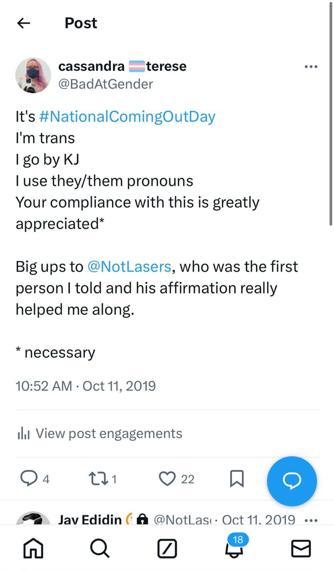 * Post
cassandra terese
@BadAtGender
It's #NationalComingOutDay
I'm trans
I go by KJ
I use they/them pronouns
Your compliance with this is greatly appreciated*
Big ups to @NotLasers, who was the first person I told and his affirmation really helped me along.
* necessary
10:52 AM • Oct 11, 2019
Ill View post engagements
①4 11 322