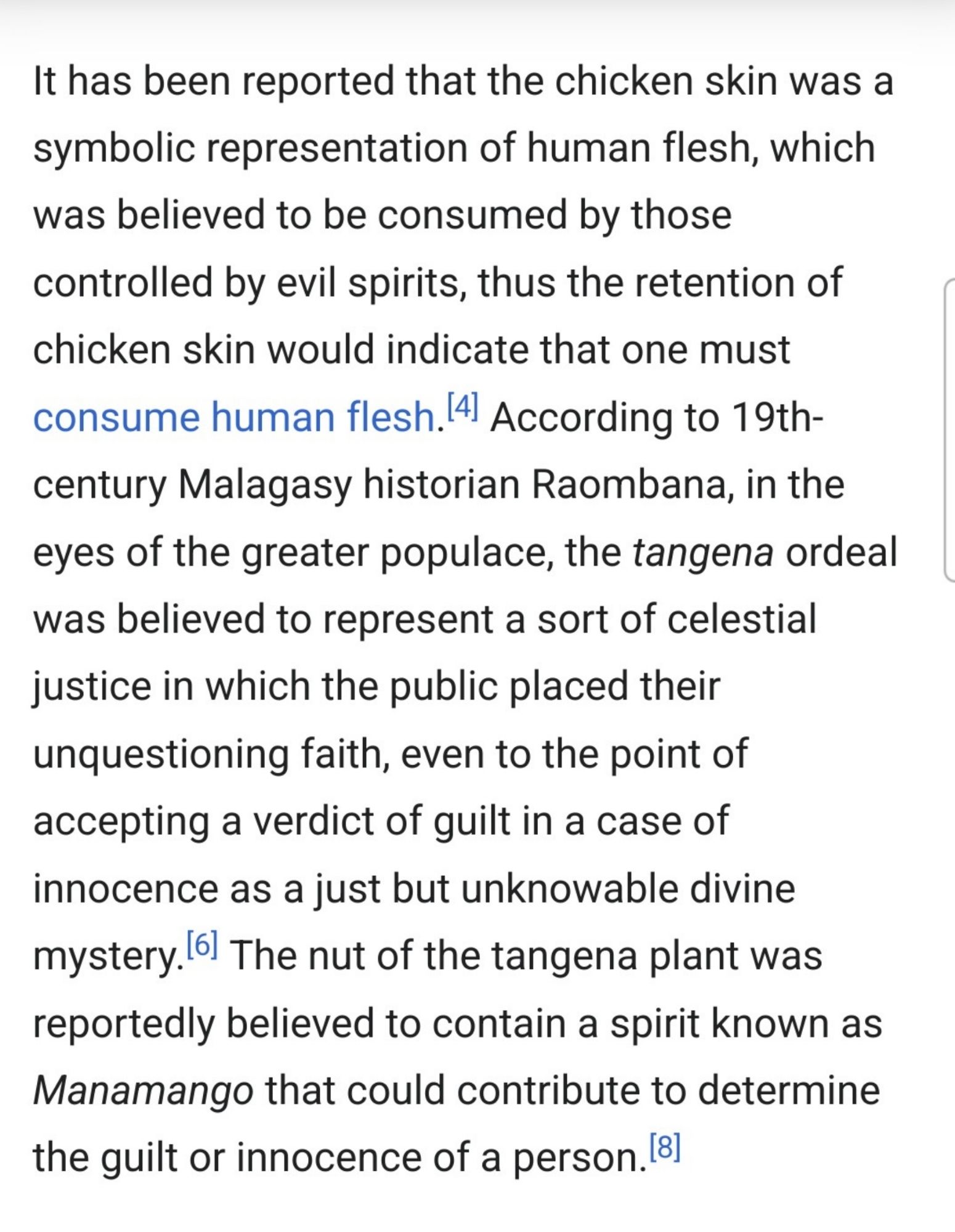 "It has been reported that the chicken skin was a symbolic representation of human flesh, which was believed to be consumed by those controlled by evil spirits, thus the retention of chicken skin would indicate that one must consume human flesh.[4] According to 19th-century Malagasy historian Raombana, in the eyes of the greater populace, the tangena ordeal was believed to represent a sort of celestial justice in which the public placed their unquestioning faith, even to the point of accepting a verdict of guilt in a case of innocence as a just but unknowable divine mystery.[6] The nut of the tangena plant was reportedly believed to contain a spirit known as Manamango that could contribute to determine the guilt or innocence of a person.[8]"