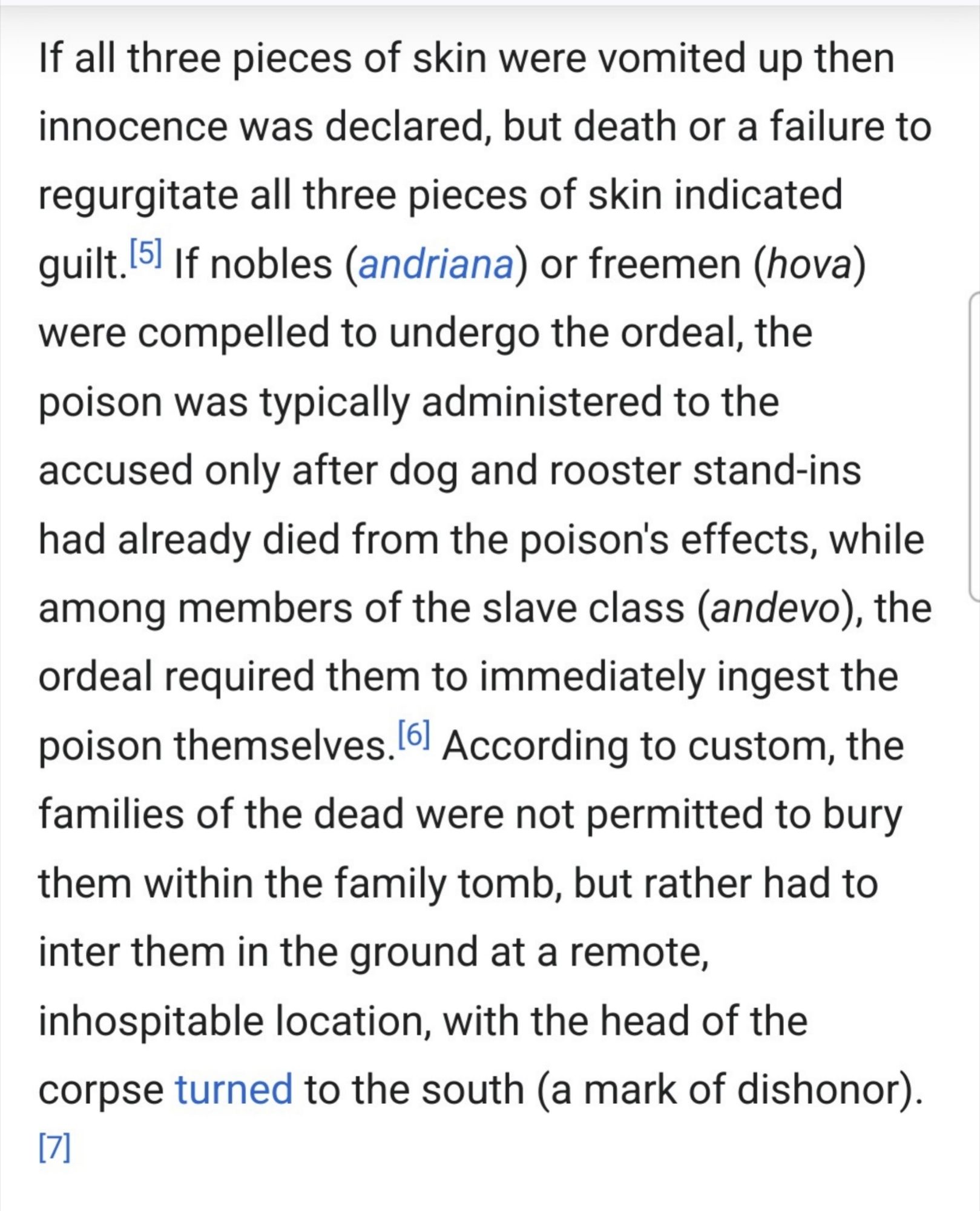 "If all three pieces of skin were vomited up then innocence was declared, but death or a failure to regurgitate all three pieces of skin indicated guilt.[5] If nobles (andriana) or freemen (hova) were compelled to undergo the ordeal, the poison was typically administered to the accused only after dog and rooster stand-ins had already died from the poison's effects, while among members of the slave class (andevo), the ordeal required them to immediately ingest the poison themselves.[6] According to custom, the If all three pieces of skin were vomited up then innocence was declared, but death or a failure to regurgitate all three pieces of skin indicated guilt.[5] If nobles (andriana) or freemen (hova) were compelled to undergo the ordeal, the poison was typically administered to the accused only after dog and rooster stand-ins had already died from the poison's effects, while among members of the slave class (andevo), the ordeal required them to immediately ingest the poison themselves.