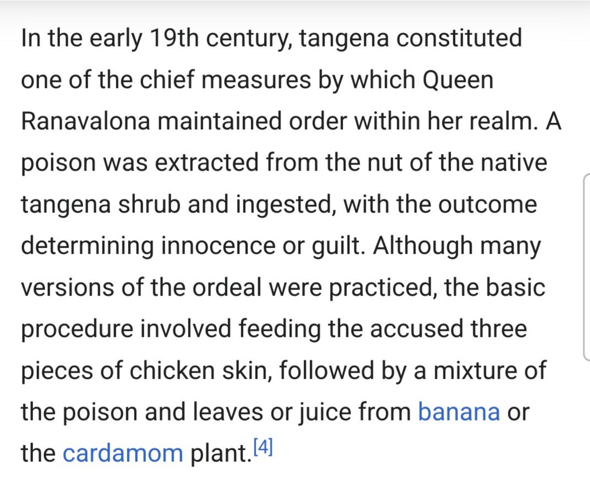 "In the early 19th century, tangena constituted one of the chief measures by which Queen Ranavalona maintained order within her realm. A poison was extracted from the nut of the native tangena shrub and ingested, with the outcome determining innocence or guilt. Although many versions of the ordeal were practiced, the basic procedure involved feeding the accused three pieces of chicken skin, followed by a mixture of the poison and leaves or juice from banana or the cardamom plant.[4]"