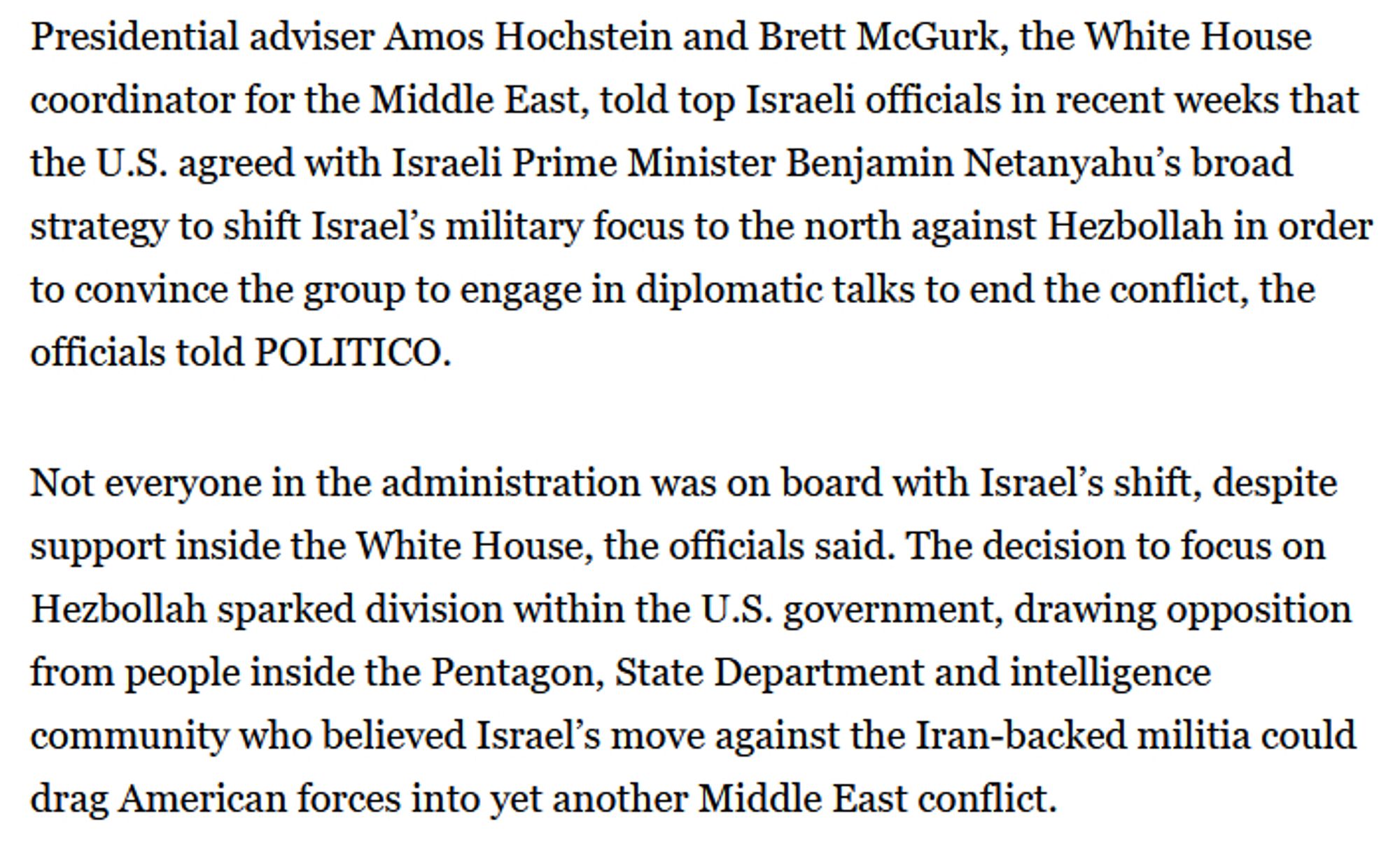 Presidential adviser Amos Hochstein and Brett McGurk, the White House coordinator for the Middle East, told top Israeli officials in recent weeks that the U.S. agreed with Israeli Prime Minister Benjamin Netanyahu’s broad strategy to shift Israel’s military focus to the north against Hezbollah in order to convince the group to engage in diplomatic talks to end the conflict, the officials told POLITICO.

Not everyone in the administration was on board with Israel’s shift, despite support inside the White House, the officials said. The decision to focus on Hezbollah sparked division within the U.S. government, drawing opposition from people inside the Pentagon, State Department and intelligence community who believed Israel’s move against the Iran-backed militia could drag American forces into yet another Middle East conflict.