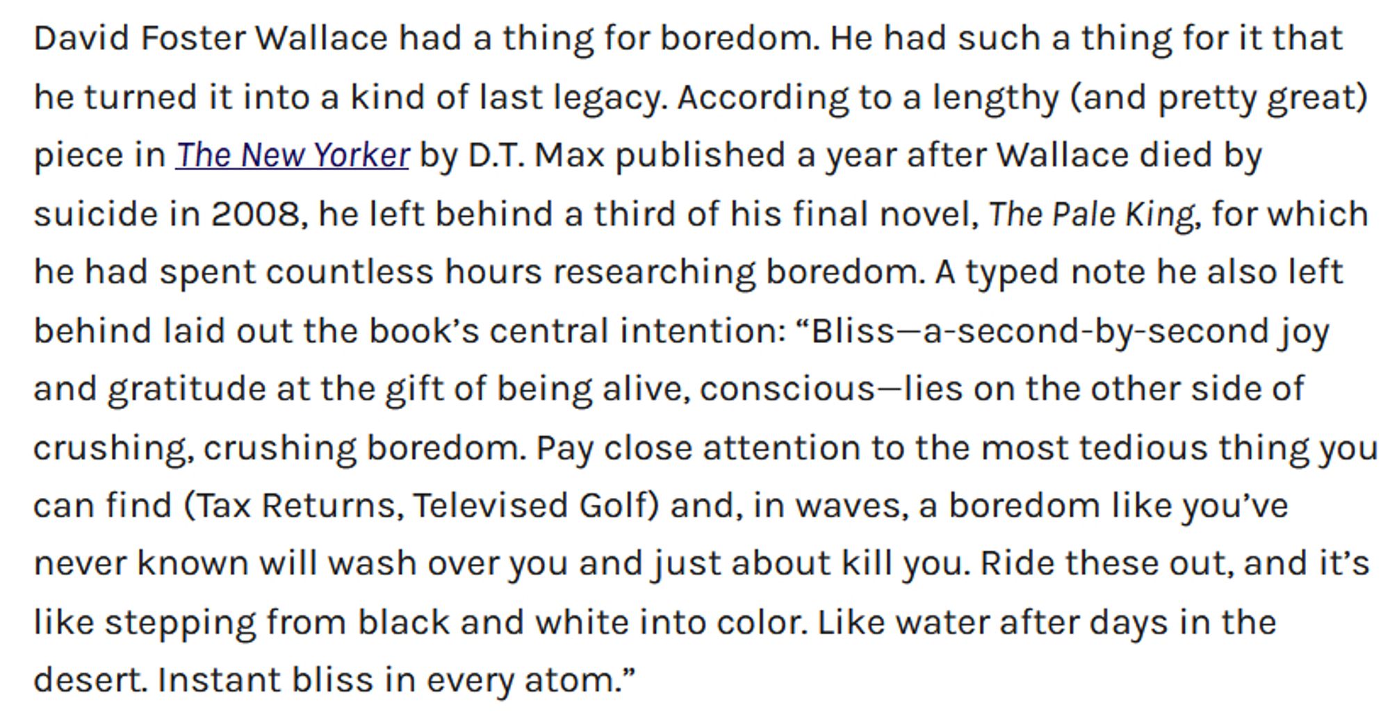 David Foster Wallace had a thing for boredom. He had such a thing for it that he turned it into a kind of last legacy. According to a lengthy (and pretty great) piece in The New Yorker by D.T. Max published a year after Wallace died by suicide in 2008, he left behind a third of his final novel, The Pale King, for which he had spent countless hours researching boredom. A typed note he also left behind laid out the book’s central intention: “Bliss—a-second-by-second joy and gratitude at the gift of being alive, conscious—lies on the other side of crushing, crushing boredom. Pay close attention to the most tedious thing you can find (Tax Returns, Televised Golf) and, in waves, a boredom like you’ve never known will wash over you and just about kill you. Ride these out, and it’s like stepping from black and white into color. Like water after days in the desert. Instant bliss in every atom.”