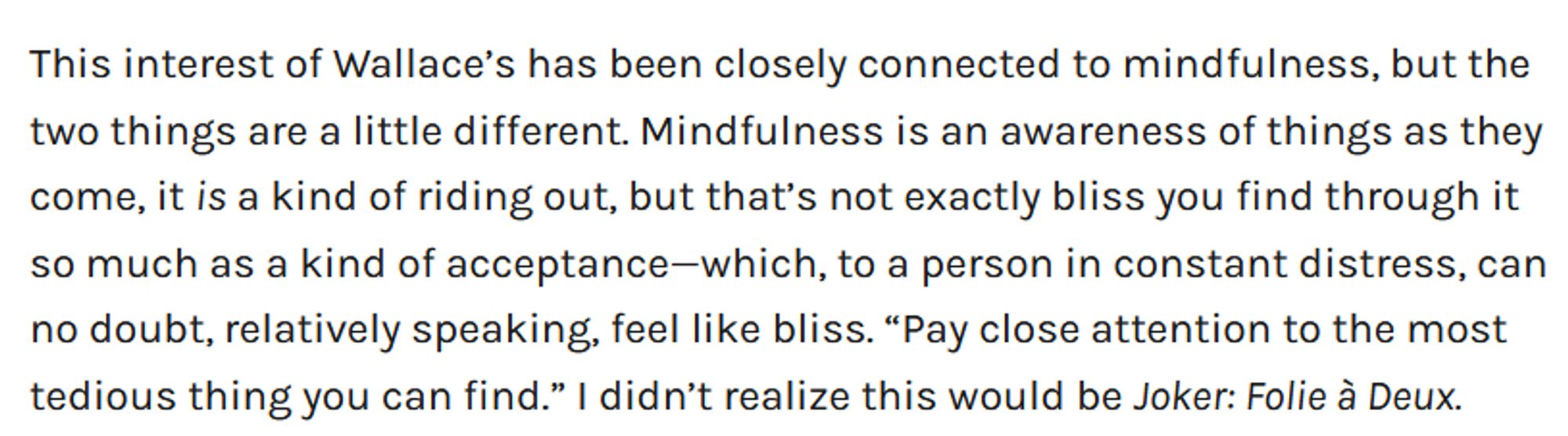 This interest of Wallace’s has been closely connected to mindfulness, but the two things are a little different. Mindfulness is an awareness of things as they come, it is a kind of riding out, but that’s not exactly bliss you find through it so much as a kind of acceptance—which, to a person in constant distress, can no doubt, relatively speaking, feel like bliss. “Pay close attention to the most tedious thing you can find.” I didn’t realize this would be Joker: Folie à Deux.