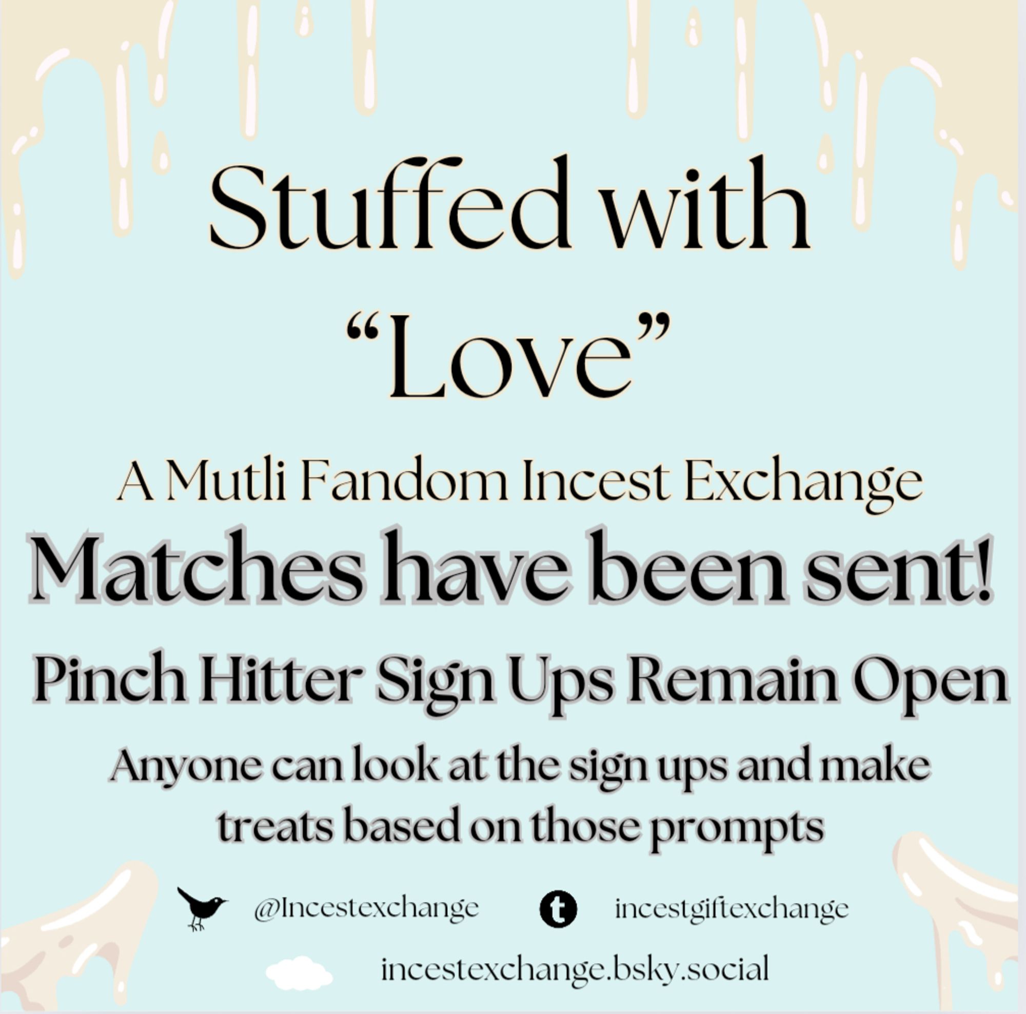 Stuffed with "Love"
A Multi Fandom Incest Exchange 
Matches have been sent
Pinch Hitter Sign Ups Remain Open
Anyone can look at the Sign Ups and make treats based on those prompts