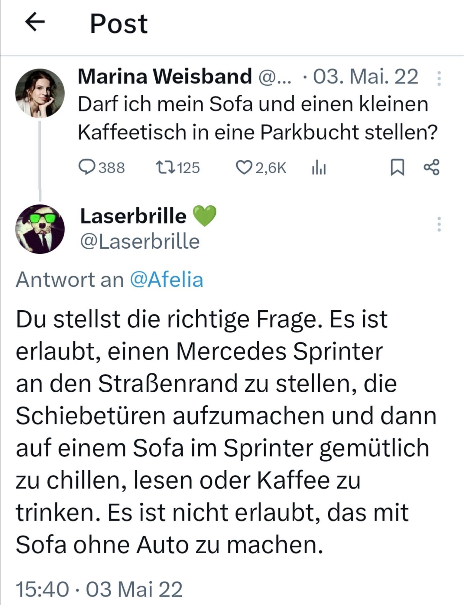 Screenshot einer Unterhaltung mit 2 Kommentaren.

1. "Marina Weisband" am 3.5.2022: "Darf ich mein Sofa und einen kleinen Kaffeetisch in eine Parkbucht stellen?"

2. Antwort von Nutzer "Laserbrille": "Du stellst die richtige Frage. Es ist erlaubt, einen Mercedes Sprinter an den Straßenrand zu stellen, die Schiebetüren aufzumachen und dann auf einem Sofa im Sprinter gemütlich zu chillen, lesen oder Kaffee zu trinken. Es ist nicht erlaubt, das mit Sofa ohne Auto zu machen."