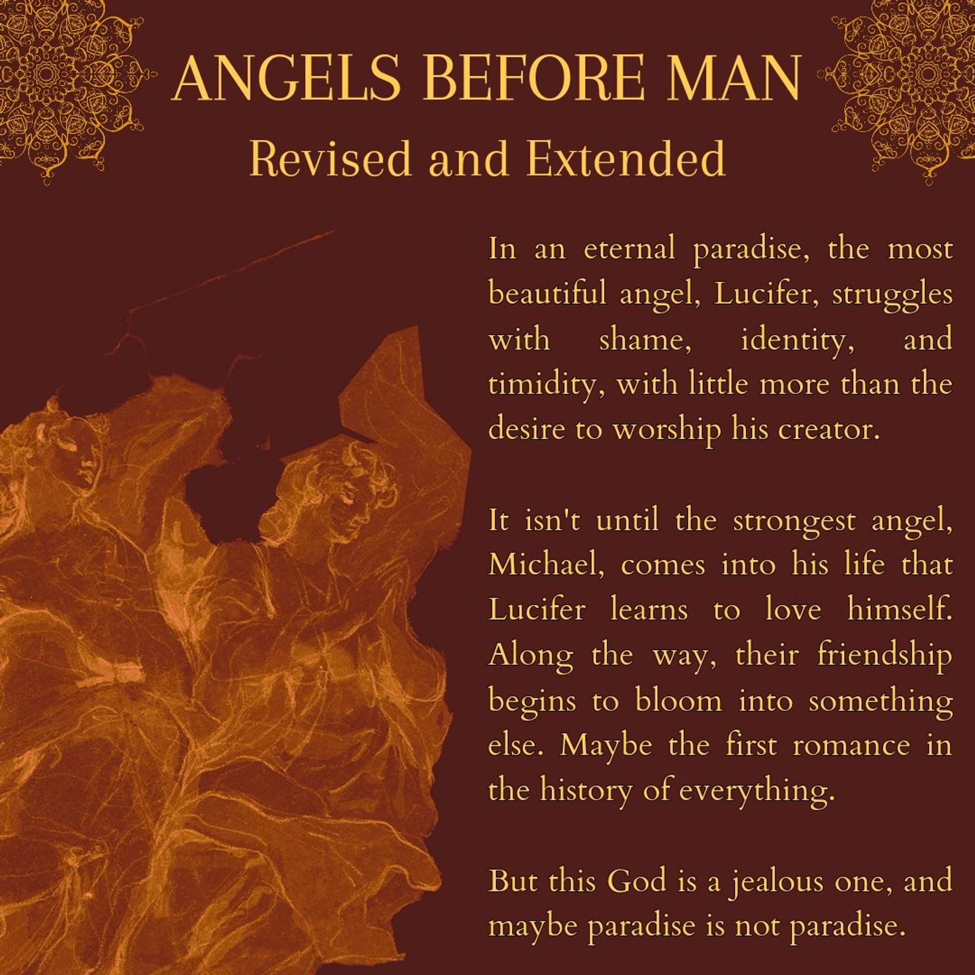 A red background with a graphic of golden angels in a corner. Golden words read "Angels Before Man: Revised and Extended: followed by its synopsis: "In an eternal paradise, the most beautiful angel, Lucifer, struggled with shame, identity, and timidity, eith little more than the desire to worship his creator. It isn't until the strongest angel, Michael, comes into his life that Lucifer learns to love himself. Along the way, their friendship begins to bloom into something else. Maybe the first romance in the history of everything. But this God is a jealous one, and maybe paradise is not paradise."