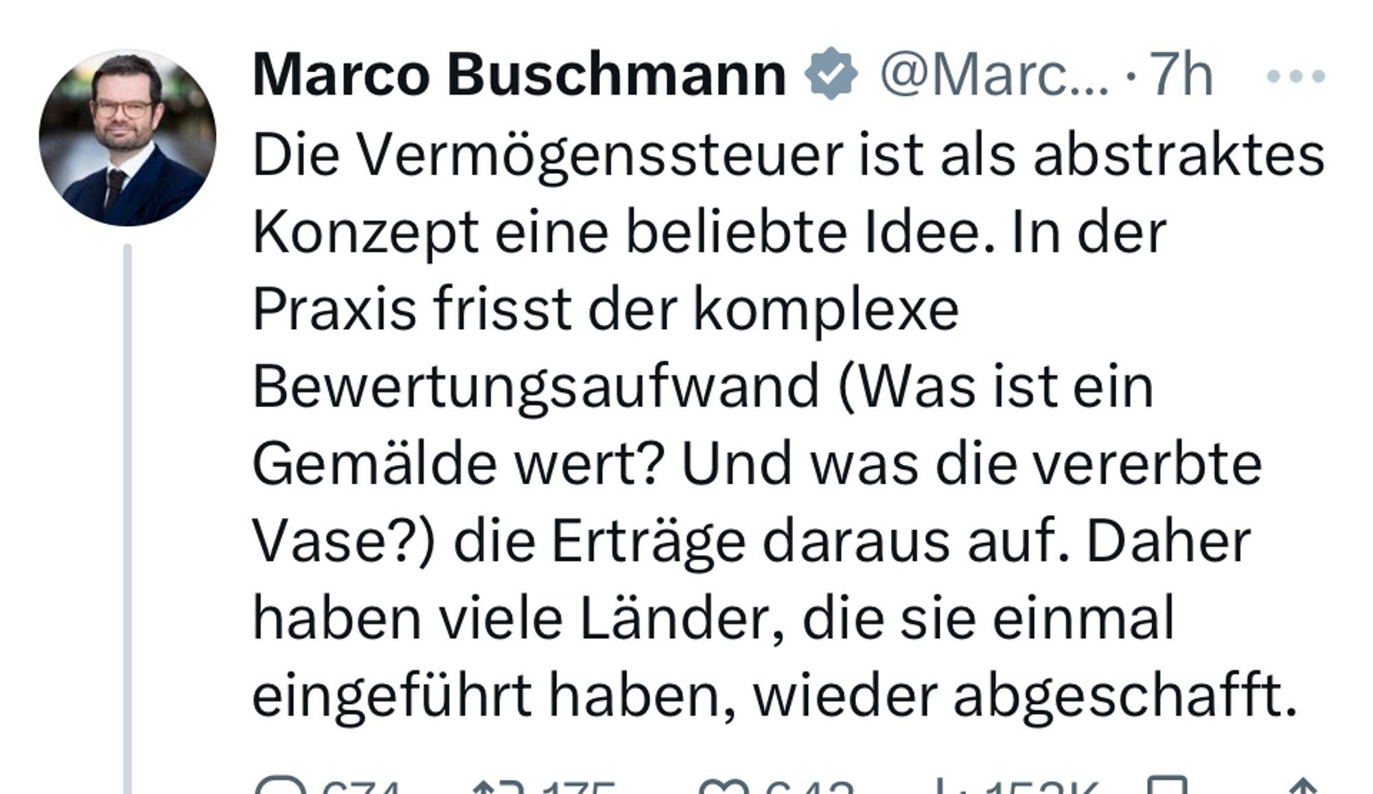 Schriftlich festgehaltene Lüge:

„Marco Buschmann # @Marc...•7h Die Vermögenssteuer ist als abstraktes Konzept eine beliebte Idee. In der Praxis frisst der komplexe Bewertungsaufwand (Was ist ein Gemälde wert? Und was die vererbte Vase?) die Erträge daraus auf. Daher haben viele Länder, die sie einmal eingeführt haben, wieder abgeschafft.“