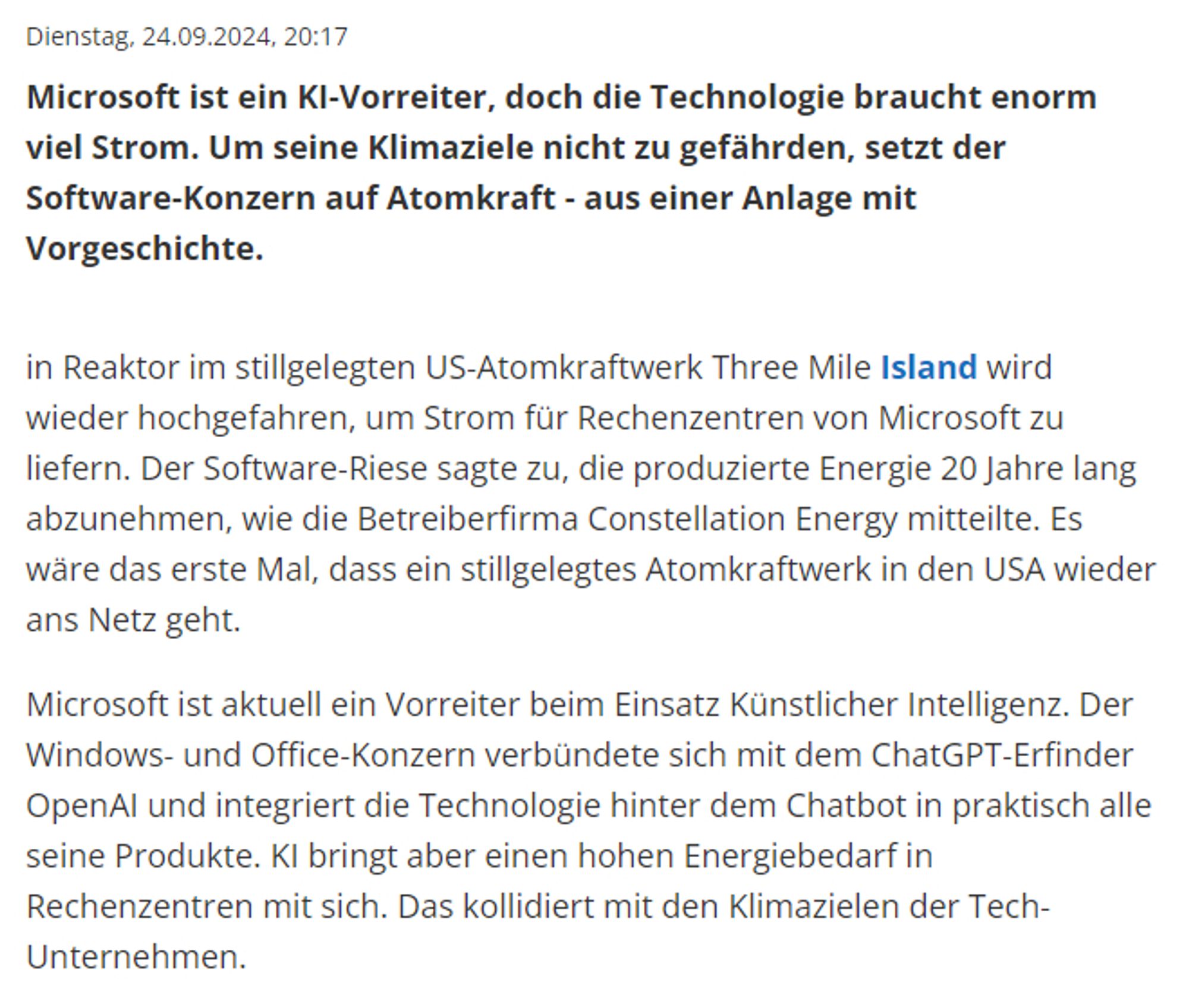 Microsoft ist ein KI-Vorreiter, doch die Technologie braucht enorm viel Strom. Um seine Klimaziele nicht zu gefährden, setzt der Software-Konzern auf Atomkraft - aus einer Anlage mit Vorgeschichte.

in Reaktor im stillgelegten US-Atomkraftwerk Three Mile Island wird wieder hochgefahren, um Strom für Rechenzentren von Microsoft zu liefern. Der Software-Riese sagte zu, die produzierte Energie 20 Jahre lang abzunehmen, wie die Betreiberfirma Constellation Energy mitteilte. Es wäre das erste Mal, dass ein stillgelegtes Atomkraftwerk in den USA wieder ans Netz geht.

Microsoft ist aktuell ein Vorreiter beim Einsatz Künstlicher Intelligenz. Der Windows- und Office-Konzern verbündete sich mit dem ChatGPT-Erfinder OpenAI und integriert die Technologie hinter dem Chatbot in praktisch alle seine Produkte. KI bringt aber einen hohen Energiebedarf in Rechenzentren mit sich. Das kollidiert mit den Klimazielen der Tech-Unternehmen.