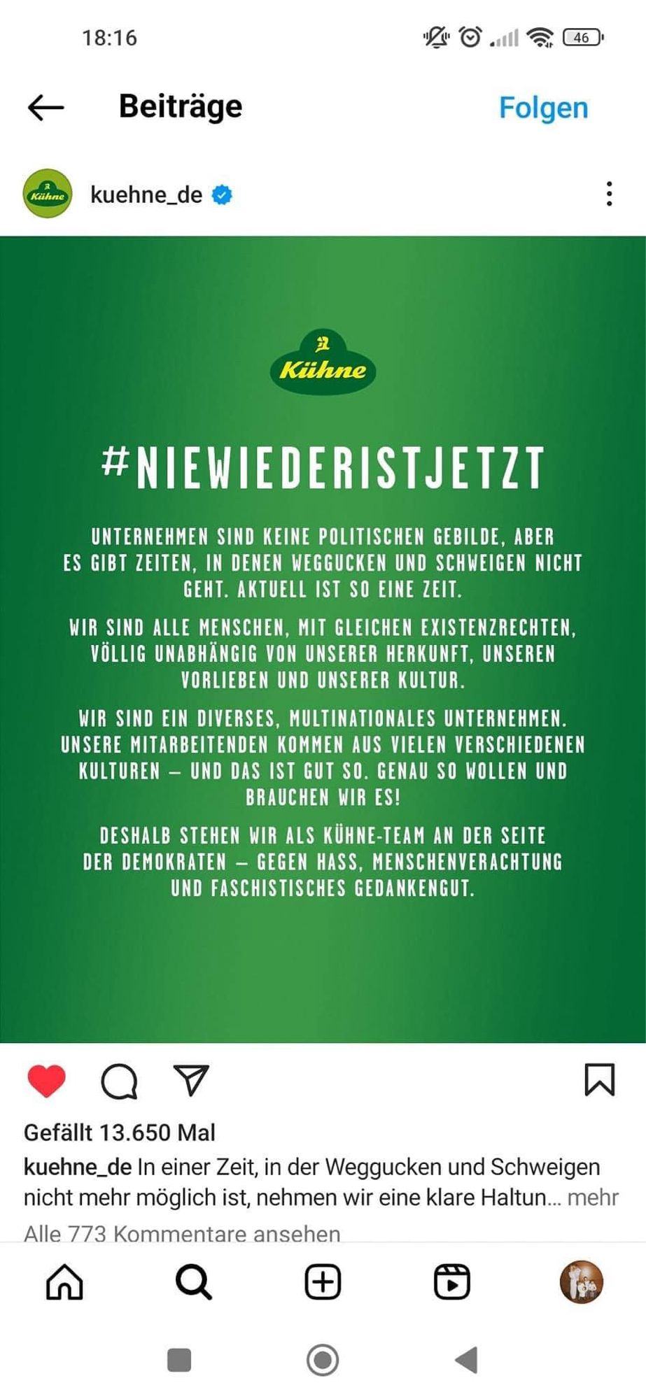 „#NIEWIEDERISTJETZT
UNTERNEHMEN SIND KEINE POLITISCHEN GEBILDE, ABER ES GIBT ZEITEN, IN DENEN WEGGUCKEN UND SCHWEIGEN NICHT GEHT. AKTUELL IST SO EINE ZEIT.
WIR SIND ALLE MENSCHEN, MIT GLEICHEN EXISTENZRECHTEN, VÖLLIG UNABHÄNGIG VON UNSERER HERKUNFT, UNSEREN VORLIEBEN UND UNSERER KULTUR.
WIR SIND EIN DIVERSES, MULTINATIONALES UNTERNEHMEN.
UNSERE MITARBEITENDEN KOMMEN AUS VIELEN VERSCHIEDENEN KULTUREN - UND DAS IST GUT SO. GENAU SO WOLLEN UND BRAUCHEN WIR ES!
DESHALB STEHEN WIR ALS KÜHNE-TEAM AN DER SEITE DER DEMOKRATEN - GEGEN HASS, MENSCHENVERACHTUNG UND FASCHISTISCHES GEDANKENGUT.“

Kühne