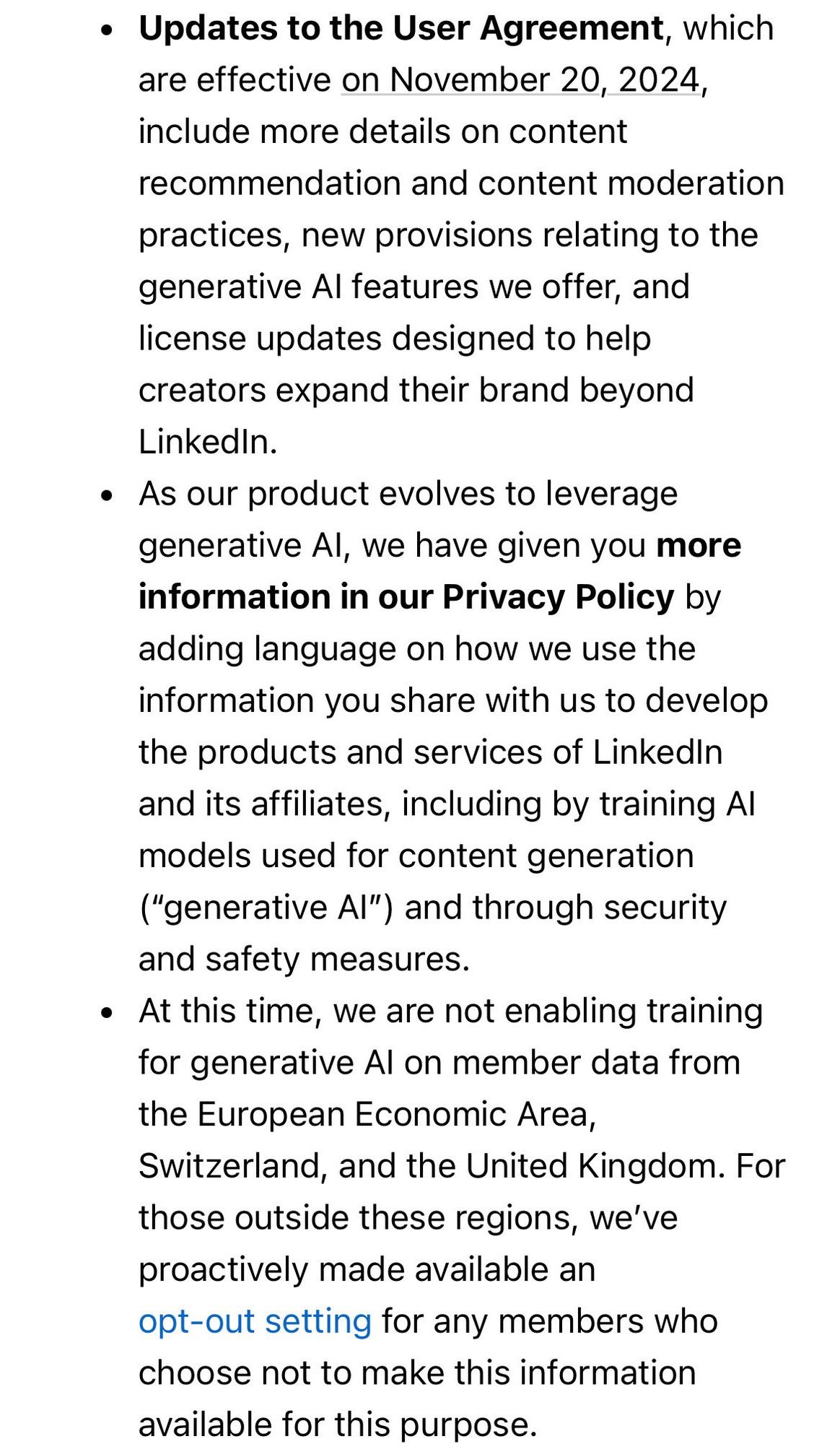 Updates to the User Agreement, which are effective on November 20, 2024, include more details on content recommendation and content moderation practices, new provisions relating to the generative AI features we offer, and license updates designed to help creators expand their brand beyond LinkedIn.

As our product evolves to leverage generative AI, we have given you more information in our Privacy Policy by adding language on how we use the information you share with us to develop the products and services of LinkedIn and its affiliates, including by training AI models used for content generation (“generative AI”) and through security and safety measures.

At this time, we are not enabling training for generative AI on member data from the European Economic Area, Switzerland, and the United Kingdom. For those outside these regions, we’ve proactively made available an opt-out setting for any members who choose not to make this information available for this purpose.