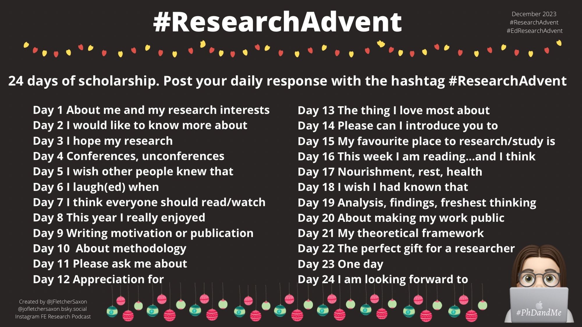 A poster, black or red background. It offers 24 themes to respond to. It says: 24 days of scholarship. Post your response to the daily theme with hashtag #ResearchAdvent 
Day 1 About me and my research interests
Day 2 I would like to know more about 
Day 3 I hope my research 
Day 4 Conferences, unconferences 
Day 5 I wish other people knew that 
Day 6 I laugh(ed) when
Day 7 I think everyone should read/watch
Day 8 This year I really enjoyed 
Day 9 Writing motivation or publication
Day 10  About methodology
Day 11 Please ask me about 
Day 12 Appreciation for 
Day 13 The thing I love most about 
Day 14 Please can I introduce you to
Day 15 My favourite place to research/study is  
Day 16 This week I am reading...and I think 
Day 17 Nourishment, rest, health 
Day 18 I wish I had known that 
Day 19 Analysis, findings, freshest thinking
Day 20 About making my work public 
Day 21 My theoretical framework   
Day 22 The perfect gift for a researcher
Day 23 One day
Day 24 I am looking forward to