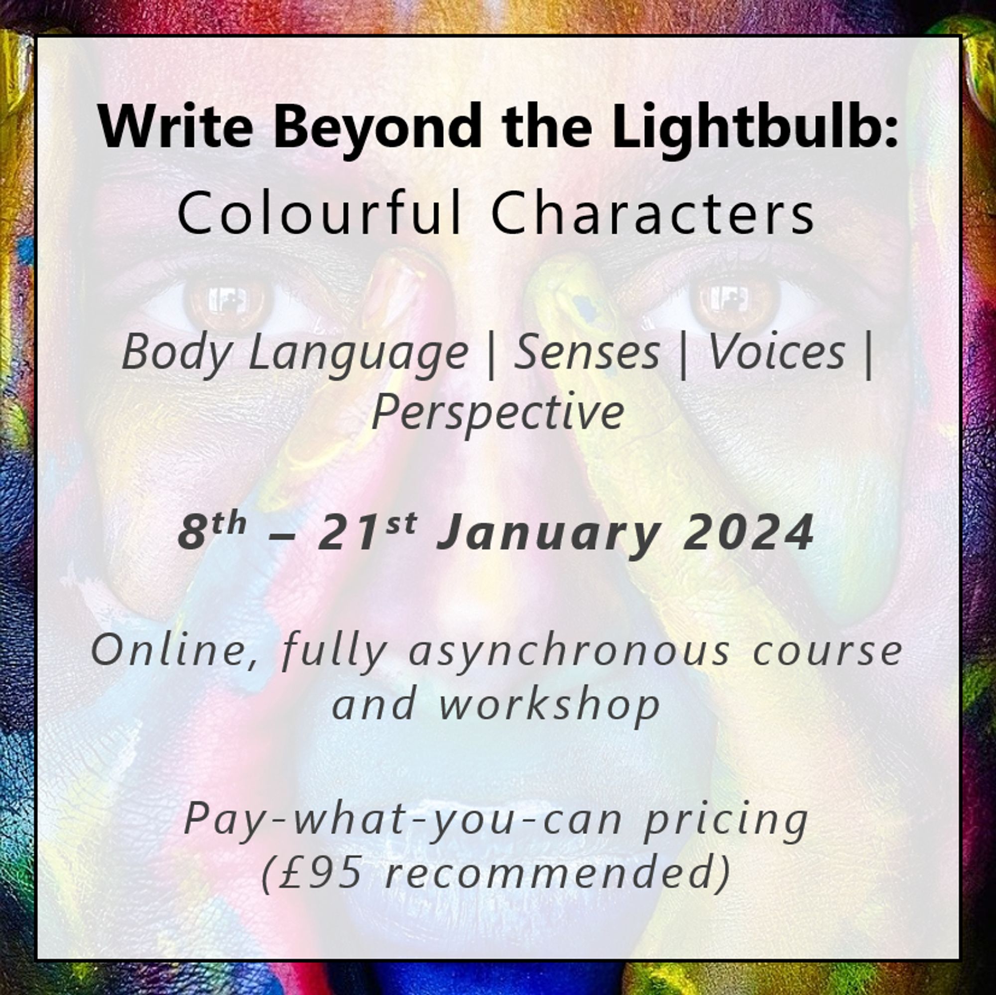 Write Beyond the Lightbulb: Colourful Characters. Body Language | Senses | Voices | Perspective. 8th – 21st January 2024. Online, fully asynchronous course and workshop. Pay-what-you-can pricing
(£95 recommended)