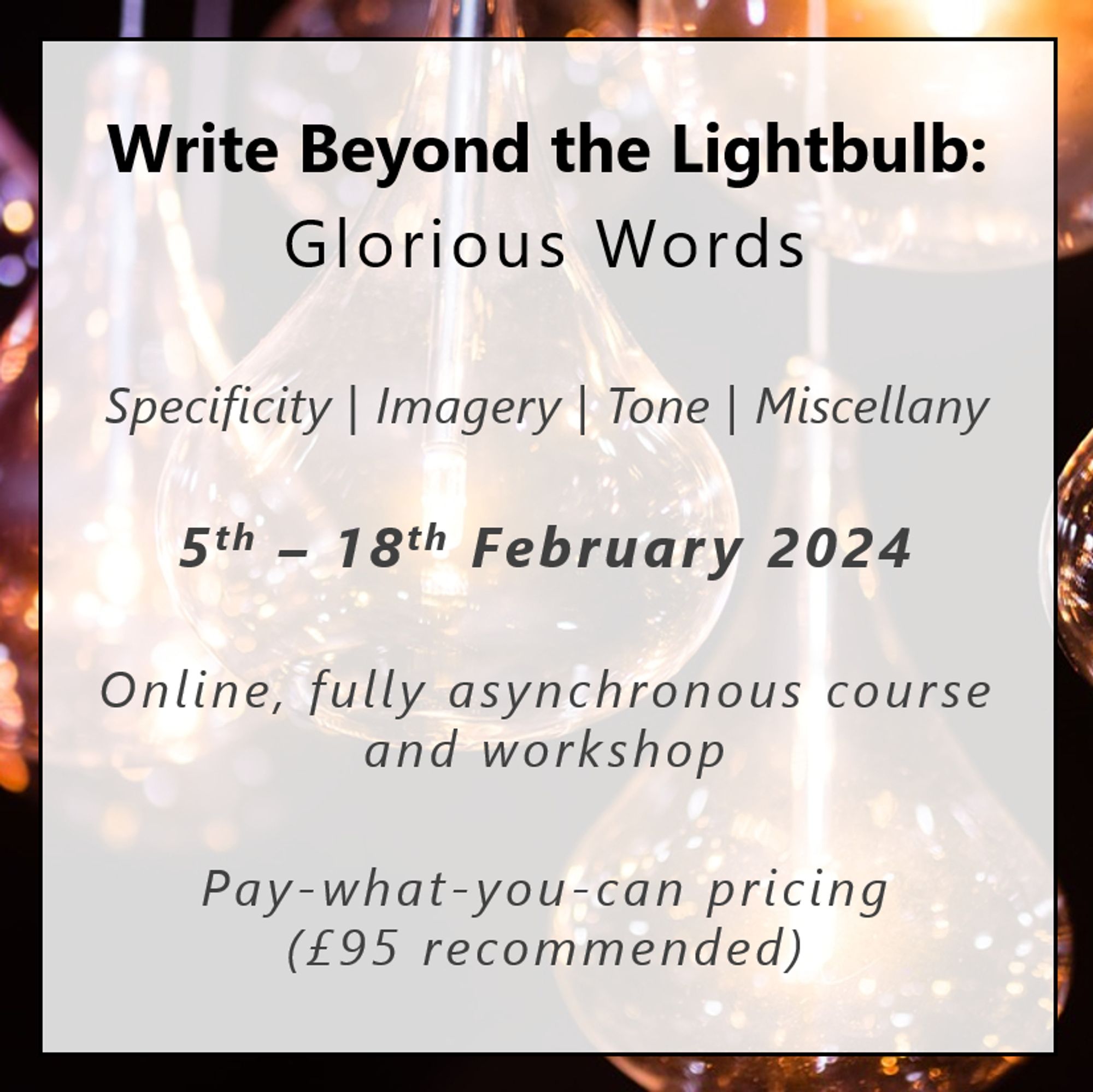 Write Beyond the Lightbulb: Glorious Words
Specificity | Imagery | Tone | Miscellany
5th – 18th February 2024
Online, fully asynchronous course and workshop
Pay-what-you-can pricing (£95 recommended)