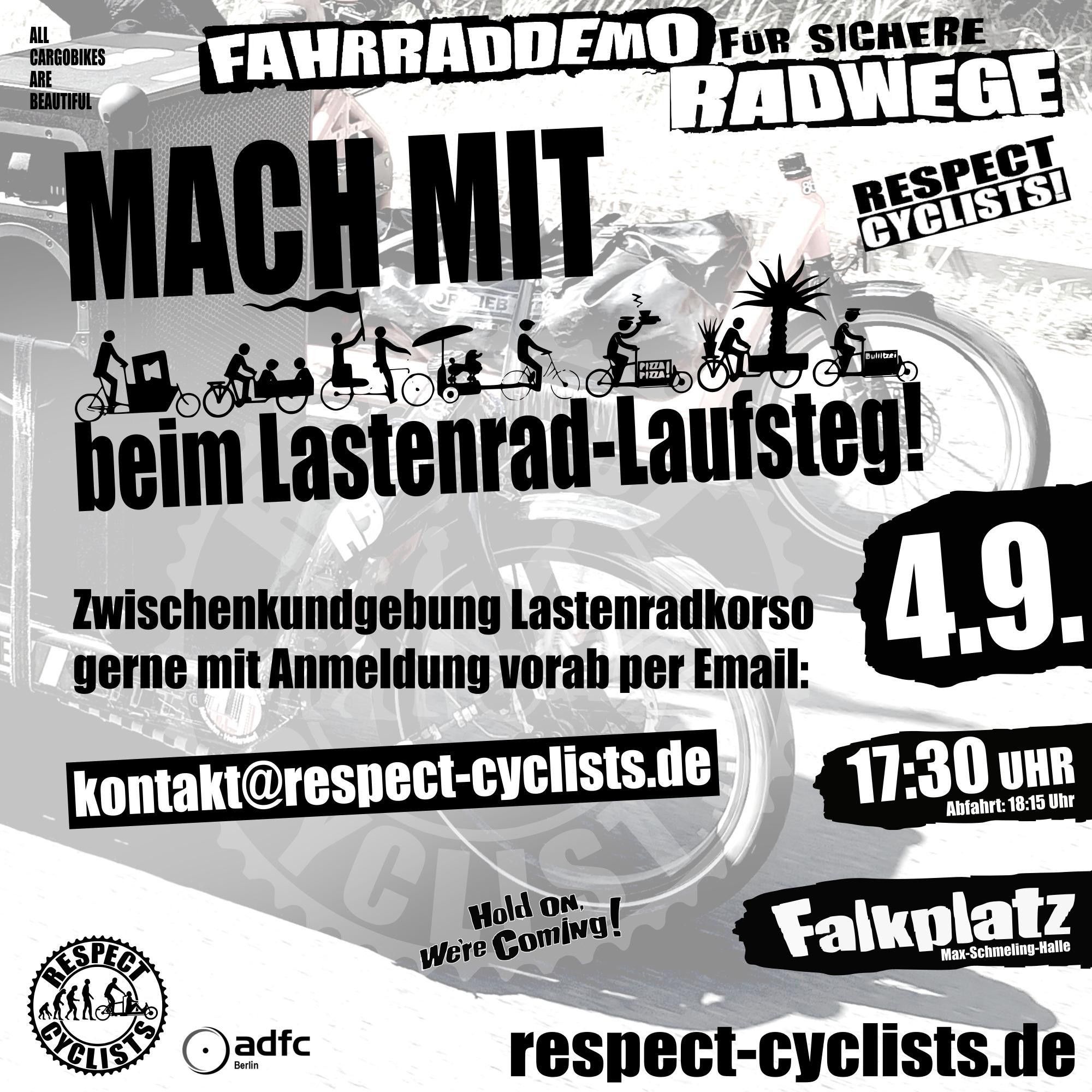 SharePic zur RespectCyclists Mittwochsdemo im September:
Blass schwarz-weiß im Hintergrund sind die Ladeflächen und Vorderräder zweier Lastenräder zu sehen, die von Links ins Bild fahren

Darüber folgende Textbausteine:

All Cargobikes Are Beautiful

RespectCyclists - Fahrraddemo für sichere Radwege

MACH MIT
beim Lastenrad-Laufsteg
(über diesem Schriftzug sind diverse CargoBike Icons zu sehen)

Hold on we're coming!

Zwischenkundgebung Lastenradkorso gerne mit Anmeldung vorab per Email: 
kontakt@respect-cyclists.de

4.9.
17:30
Falkplatz, Max-Schmeling-Halle, Abfahrt 18:15

respectcyclists.de

Darunter die Logos der folgenden Initiativen und Vereine:
RespectCyclists, AdFC Berlin