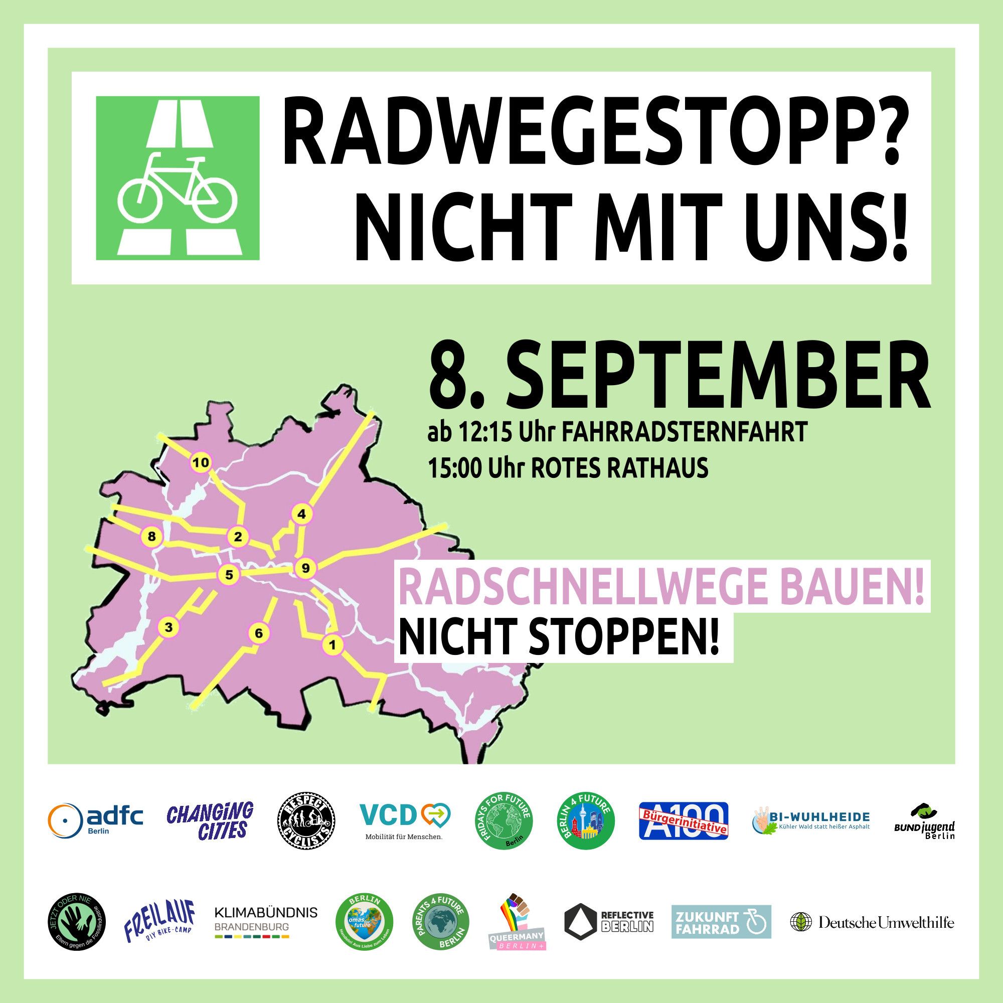 Sharepic der großen Radwegestopp?-Nicht mit uns! Demo

Eine rötliche Karte von Berlin vor blassgrünem Hintergrund, darauf in gelb die ursprünglich geplanten Radschnellwege.
8. September
ab 12:15 Fahrradsternfahrt
15:00 Rotes Rathaus

Radschnellwege bauen!
Nicht Stoppen!

Darunter die Logos der vielen teilnehmenden Verbände, Vereine und Initiativen.