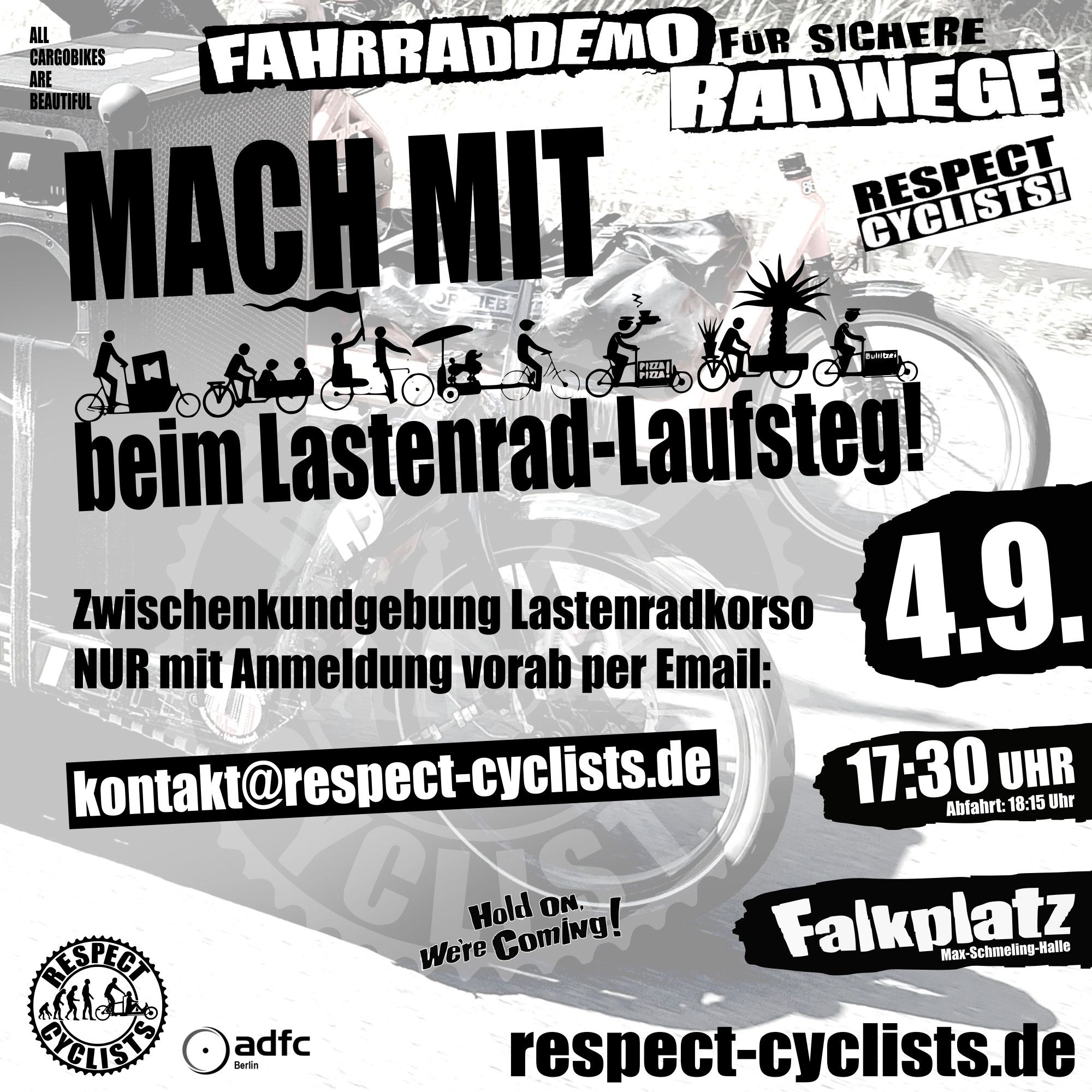 SharePic zur RespectCyclists Mittwochsdemo im September:
Blass schwarz-weiß im Hintergrund sind die Ladeflächen und Vorderräder zweier Lastenräder zu sehen, die von Links ins Bild fahren

Darüber folgende Textbausteine:

All Cargobikes Are Beautiful

RespectCyclists - Fahrraddemo für sichere Radwege

MACH MIT
beim Lastenrad-Laufsteg
(über diesem Schriftzug sind diverse CargoBike Icons zu sehen)

Hold on we're coming!

Zwischenkundgebung Lastenradkorso NUR mit Anmeldung vorab per Email: 
kontakt@respect-cyclists.de

4.9.
17:30
Falkplatz, Max-Schmeling-Halle, Abfahrt 18:15

respectcyclists.de

Darunter die Logos der folgenden Initiativen und Vereine:
RespectCyclists, AdFC Berlin