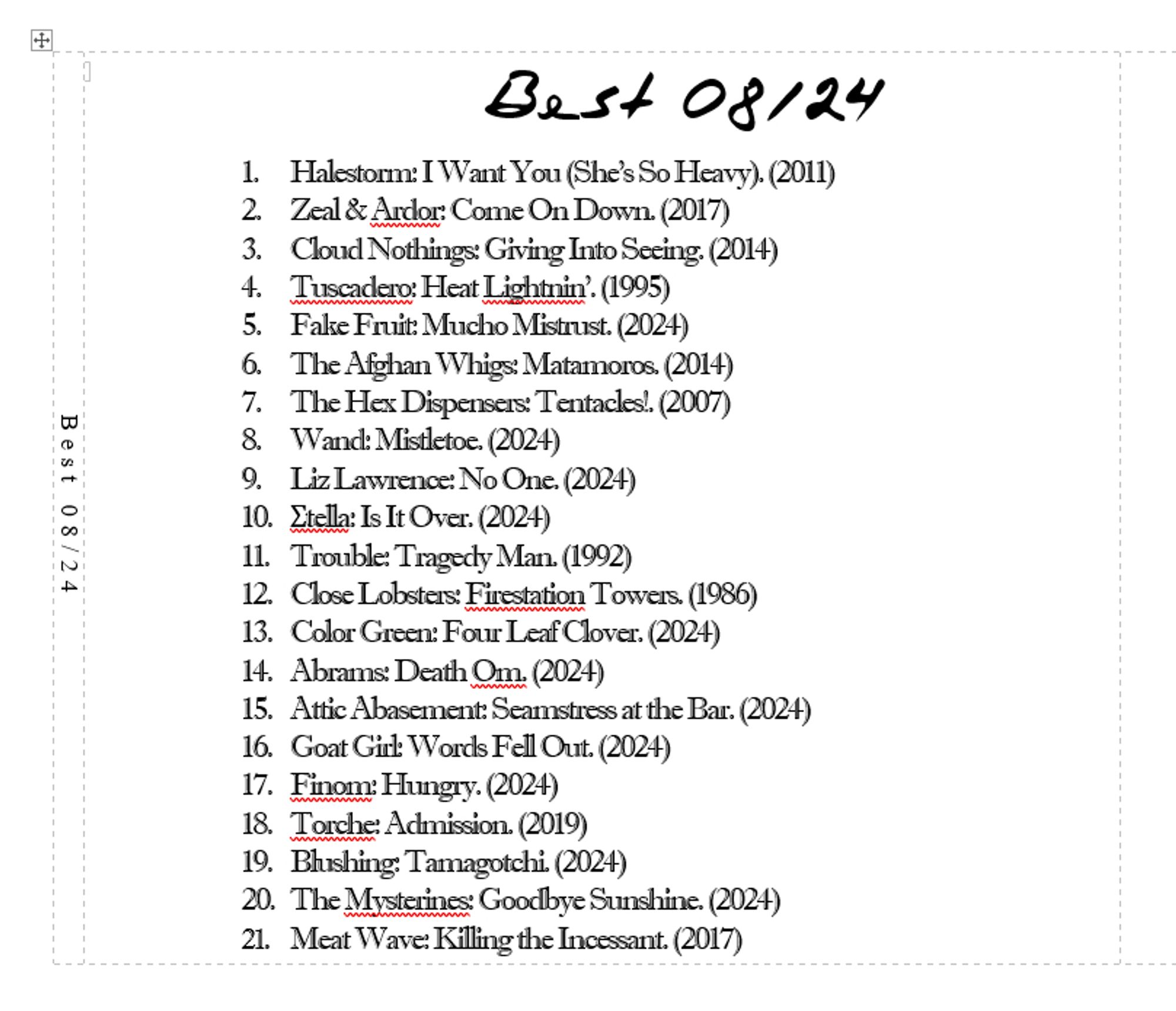 erdjohanns best 08/24
1.	Halestorm: I Want You (She’s So Heavy). (2011)
2.	Zeal & Ardor: Come On Down. (2017)
3.	Cloud Nothings: Giving Into Seeing. (2014) 
4.	Tuscadero: Heat Lightnin’. (1995)
5.	Fake Fruit: Mucho Mistrust. (2024)
6.	The Afghan Whigs: Matamoros. (2014)
7.	The Hex Dispensers: Tentacles!. (2007)
8.	Wand: Mistletoe. (2024)
9.	Liz Lawrence: No One. (2024)
10.	Σtella: Is It Over. (2024)
11.	Trouble: Tragedy Man. (1992)
12.	Close Lobsters: Firestation Towers. (1986)
13.	Color Green: Four Leaf Clover. (2024)
14.	Abrams: Death Om. (2024)
15.	Attic Abasement: Seamstress at the Bar. (2024)
16.	Goat Girl: Words Fell Out. (2024)
17.	Finom: Hungry. (2024)
18.	Torche: Admission. (2019)
19.	Blushing: Tamagotchi. (2024)
20.	The Mysterines: Goodbye Sunshine. (2024)
21.	Meat Wave: Killing the Incessant. (2017)