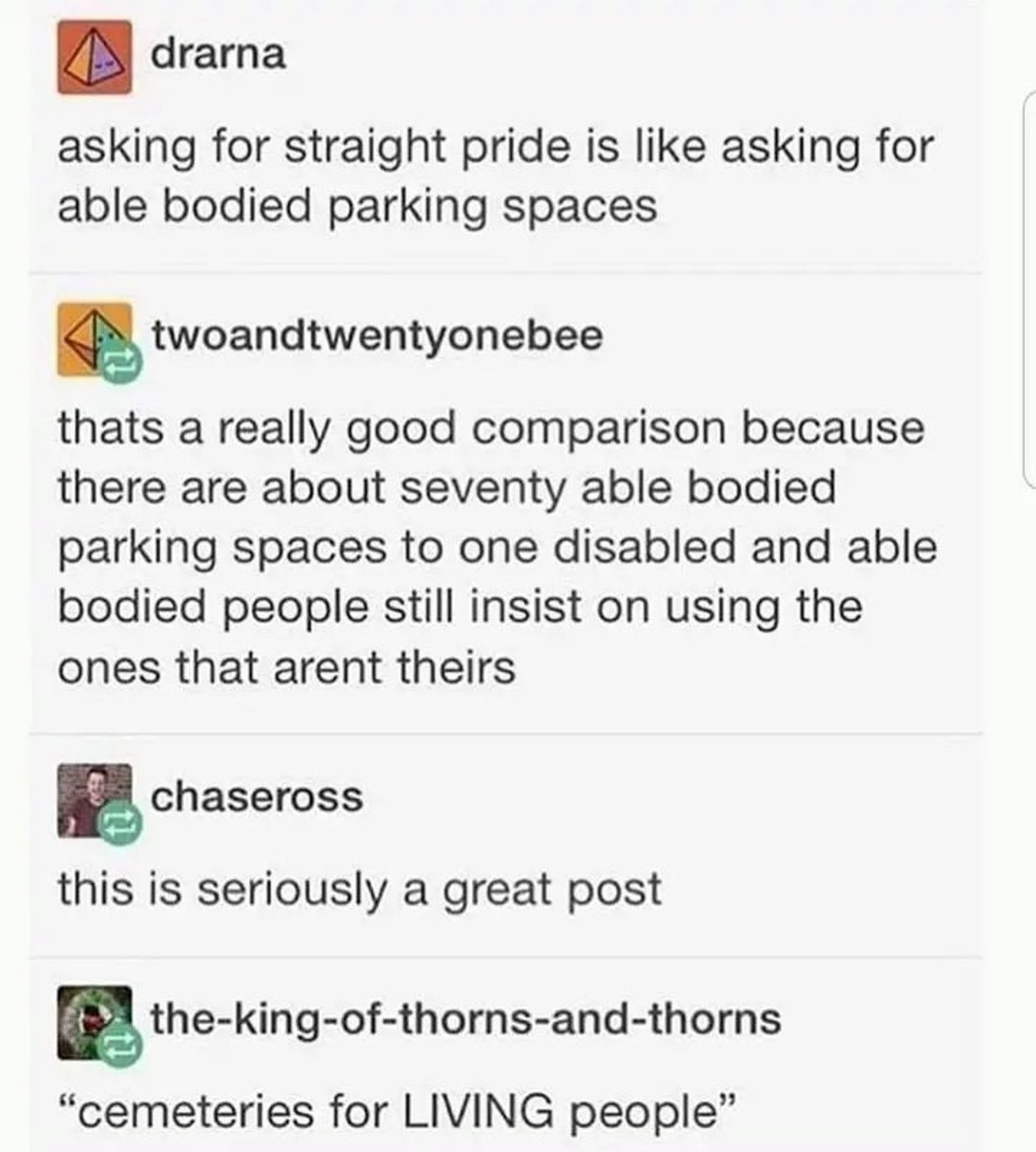 SS from tumblr (I think) that @KaskaJessica posted on Twitter

"asking for straight pride month is like asking for able bodied parking spaces"

To which someone replies: " thats a really good analogy because there are seventy able bodies parking spaces to one disabled and able bodied people till insist on using the ones that aren't theirs"