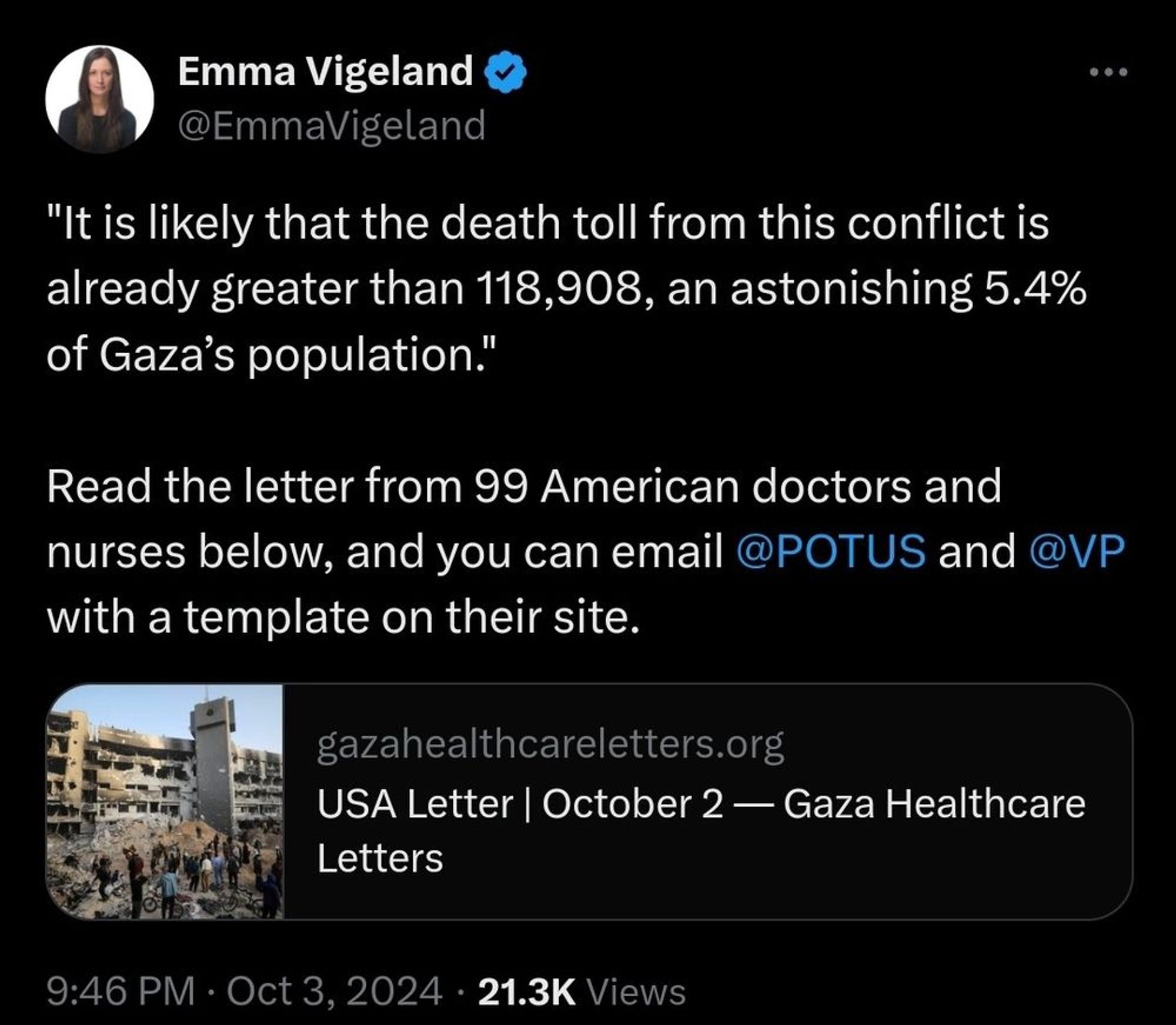 Screenshot of a tweet from Emma Vigeland @EmmaVigeland: 
"It is likely that the death toll from this conflict is already greater than 118,908, an astonishing 5.4% of Gaza's population." 
Read the letter from 99 American doctors and nurses below, and you can email @POTUS and @VP with a template on their site. 

gazahealthcareletters.org

9:46 PM • Oct 3, 2024 21.3K Views