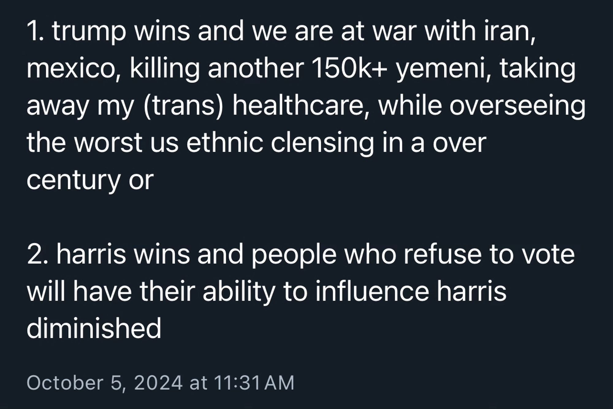 1. trump wins and we are at war with iran, mexico, killing another 150k+ yemeni, taking away my (trans) healthcare, while overseeing the worst us ethnic clensing in a over century or
2. harris wins and people who refuse to vote will have their ability to influence harris diminished
October 5, 2024 at 11:31 AM