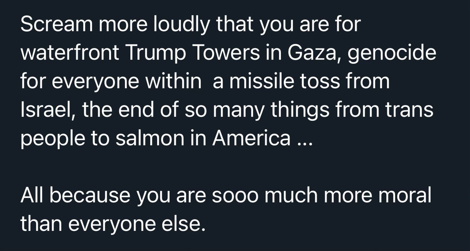 Scream more loudly that you are for waterfront Trump Towers in Gaza, genocide for everyone within a missile toss from Israel, the end of so many things from trans people to salmon in America ...
All because you are sooo much more moral than everyone else.