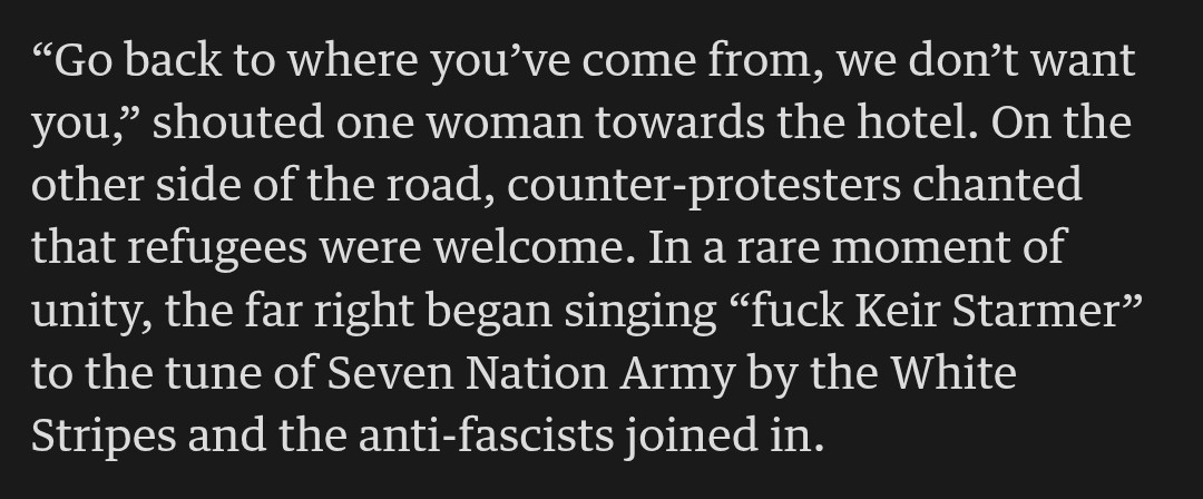 "Go back to where you've come from, we don't want

you," shouted one woman towards the hotel. On the

other side of the road, counter-protesters chanted

that refugees were welcome. In a rare moment of

unity, the far right began singing "fuck Keir Starmer"

to the tune of Seven Nation Army by the White

Stripes and the anti-fascists joined in.