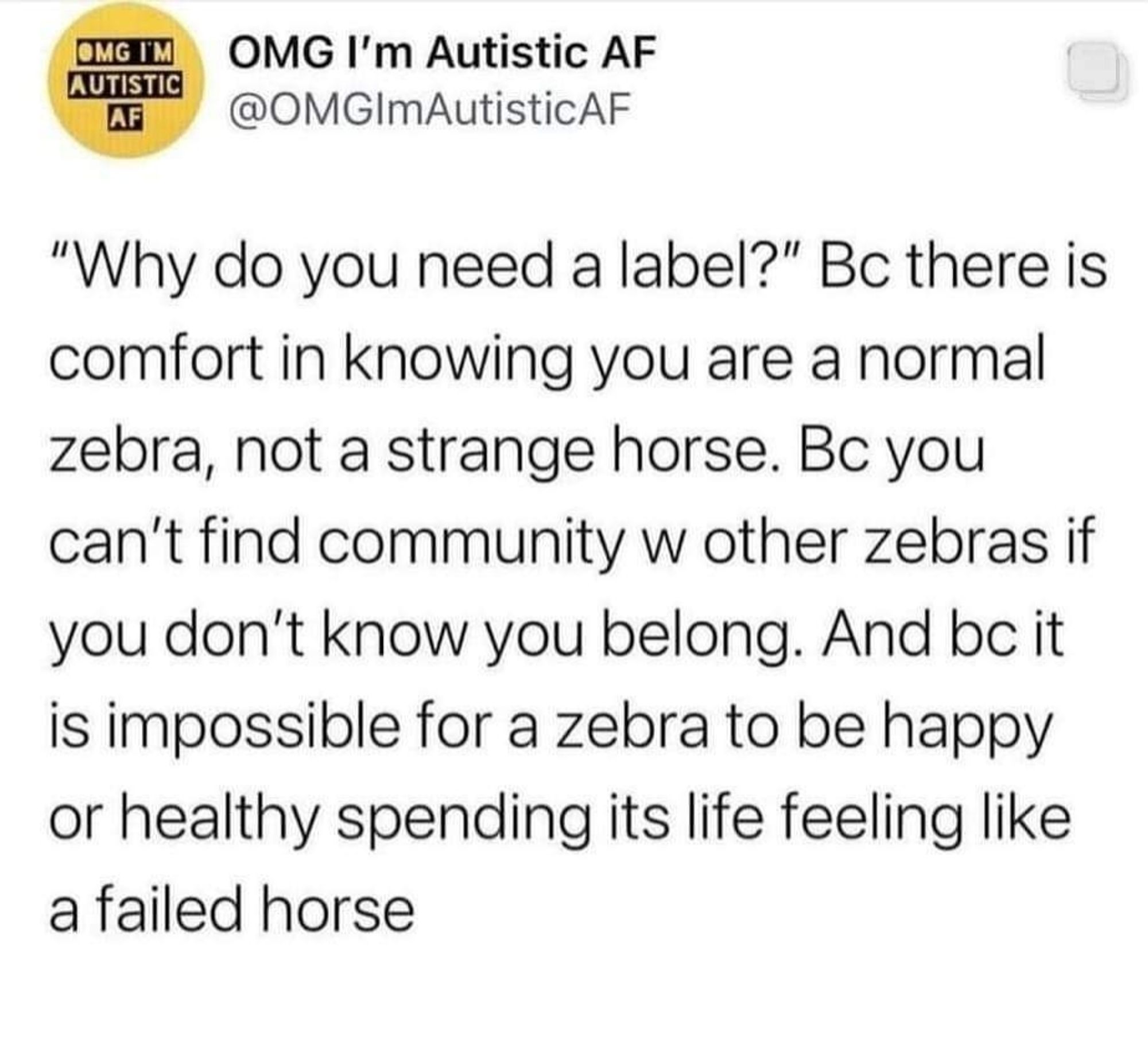 Text reads:

"Why do you need a label?"
Because there is comfort in knowing you are a normal zebra, not a strange horse.

Because you can't find community with others ever as if you don't know you belong. 

And because it is impossible for a zebra to be happy or healthy spending its life feeling like a failed horse.

Credit to: @OMGImAutisticAF