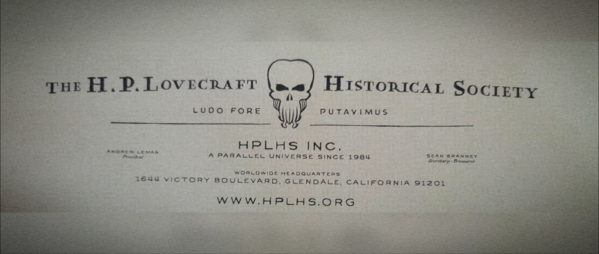 THE H. P. LOVECRAFT

HISTORICAL SOCIETY

LUDO FORE

PUTAVIMUS

ANDREW LEMAN Prezident

HPLHS INC. A PARALLEL UNIVERSE SINCE 1984

SEAN BRANNCY Secretary Treasur

WORLDWIDE HEADQUARTERS 1644 VICTORY BOULEVARD, GLENDALE, CALIFORNIA 91201

WWW.HPLHS.ORG