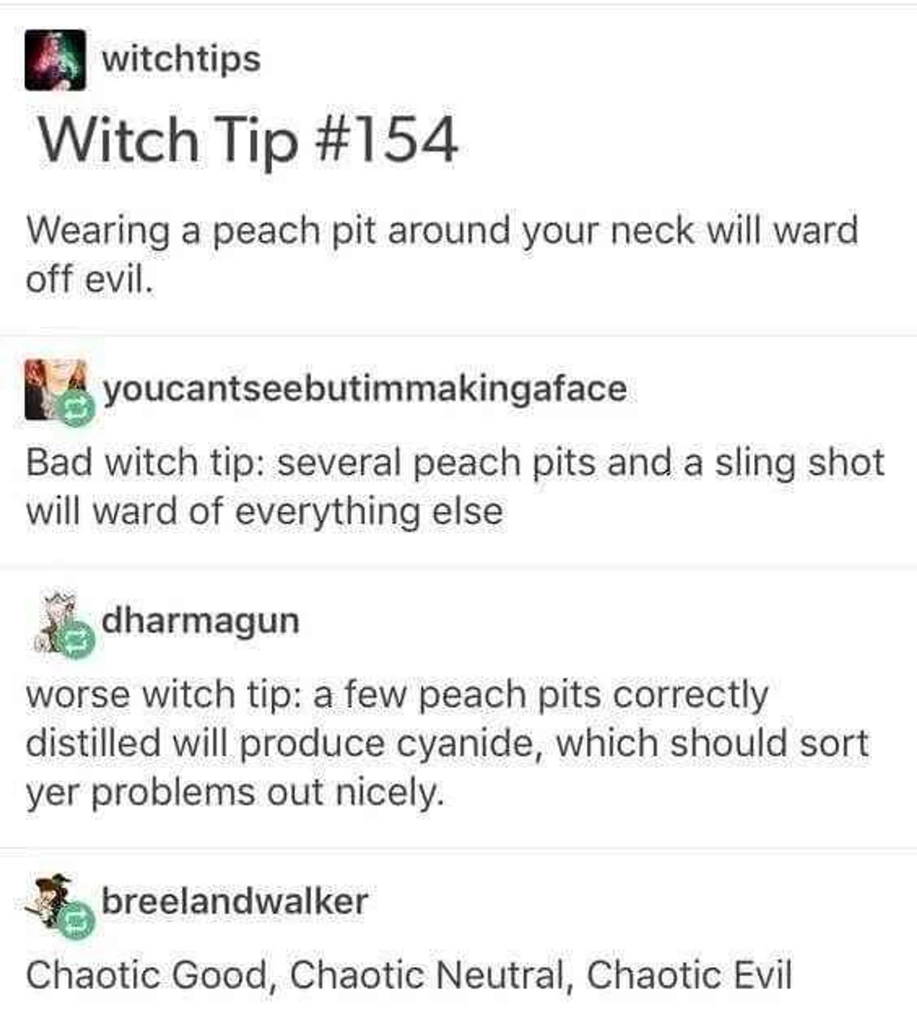 witchtips: Witch Tip #154 Wearing a peach pit around your neck will ward off evil. 

youcantseebutimmakingaface: Bad witch tip: several peach pits and a sling shot will ward of everything else 

dharmagun: worse witch tip: a few peach pits correctly distilled will produce cyanide, which should sort yer problems out nicely.

breelandwalker: Chaotic Good, Chaotic Neutral, Chaotic Evil