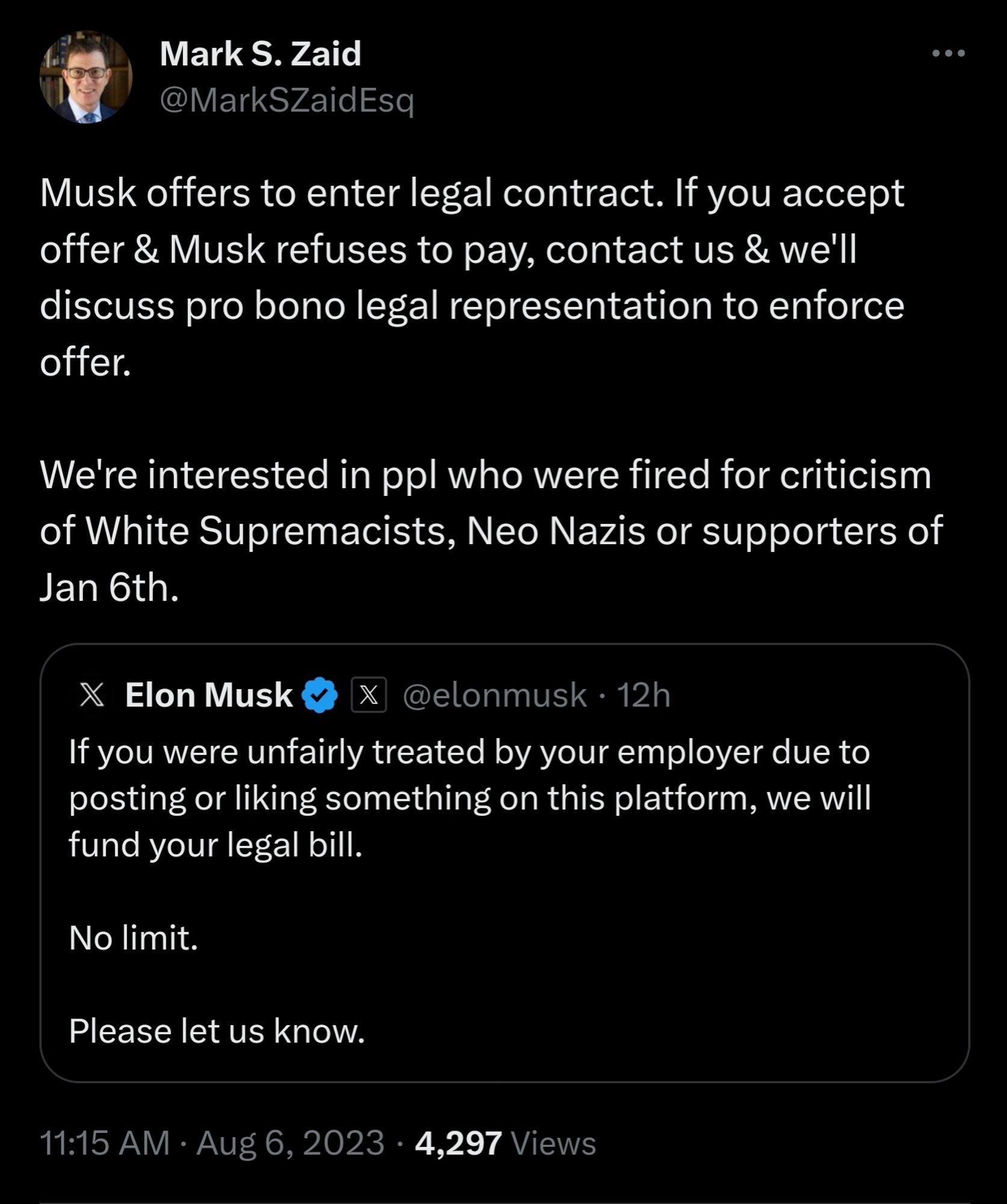 Mark S. Zaid

@MarkSZaidEsq

Musk offers to enter legal contract. If you accept offer & Musk refuses to pay, contact us & we'll discuss pro bono legal representation to enforce offer.

We're interested in ppl who were fired for criticism of White Supremacists, Neo Nazis or supporters of Jan 6th.

X Elon Musk

X @elonmusk · 12h

If you were unfairly treated by your employer due to posting or liking something on this platform, we will fund your legal bill.

No limit.

Please let us know.

11:15 AM Aug 6, 2023 4,297

Views