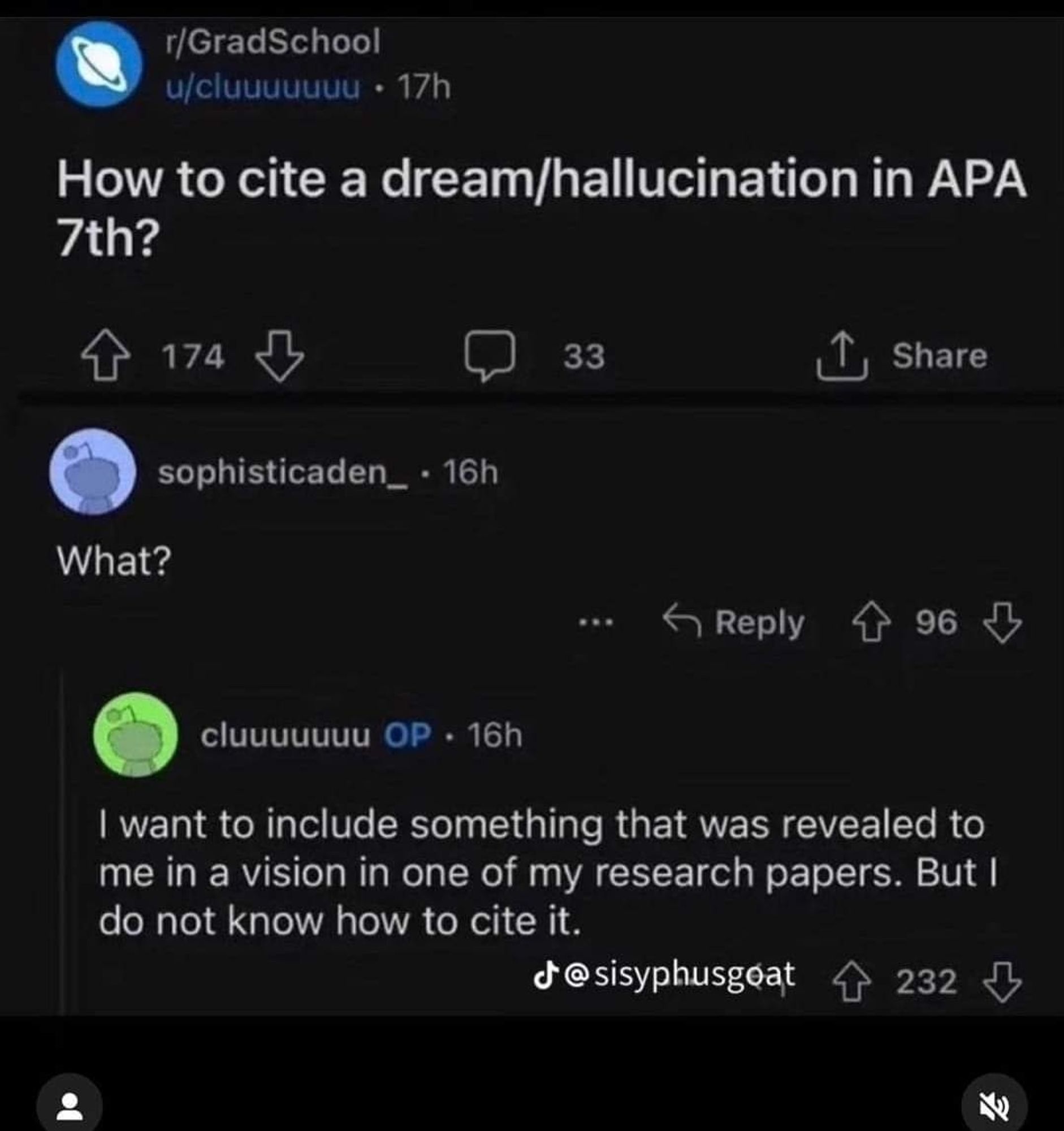 Reddit thread:

r/GradSchool

u/cluuuuuuu: How to cite a dream/hallucination in APA 7th?

sophisticaden_.: What?

cluuuuuuu OP: I want to include something that was revealed to me in a vision in one of my research papers. But I do not know how to cite it.

Source: https://www.reddit.com/r/GradSchool/s/2J8UzicnbO