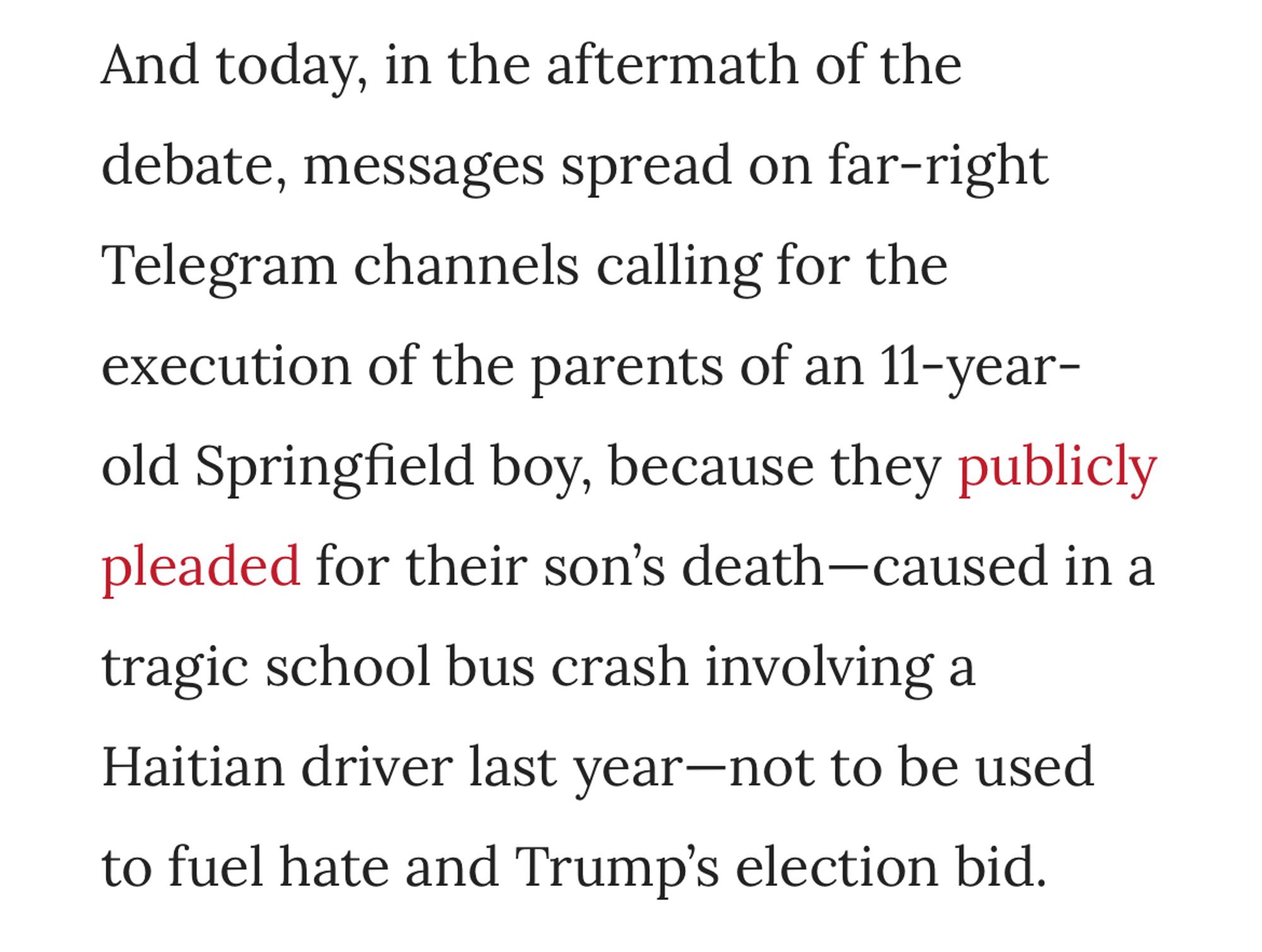 And today, in the aftermath of the debate, messages spread on far-right
Telegram channels calling for the execution of the parents of an 11-year-old Springfield boy, because they publicly pleaded for their son's death-caused in a tragic school bus crash involving a Haitian driver last year-not to be used to fuel hate and Trump's election bid.