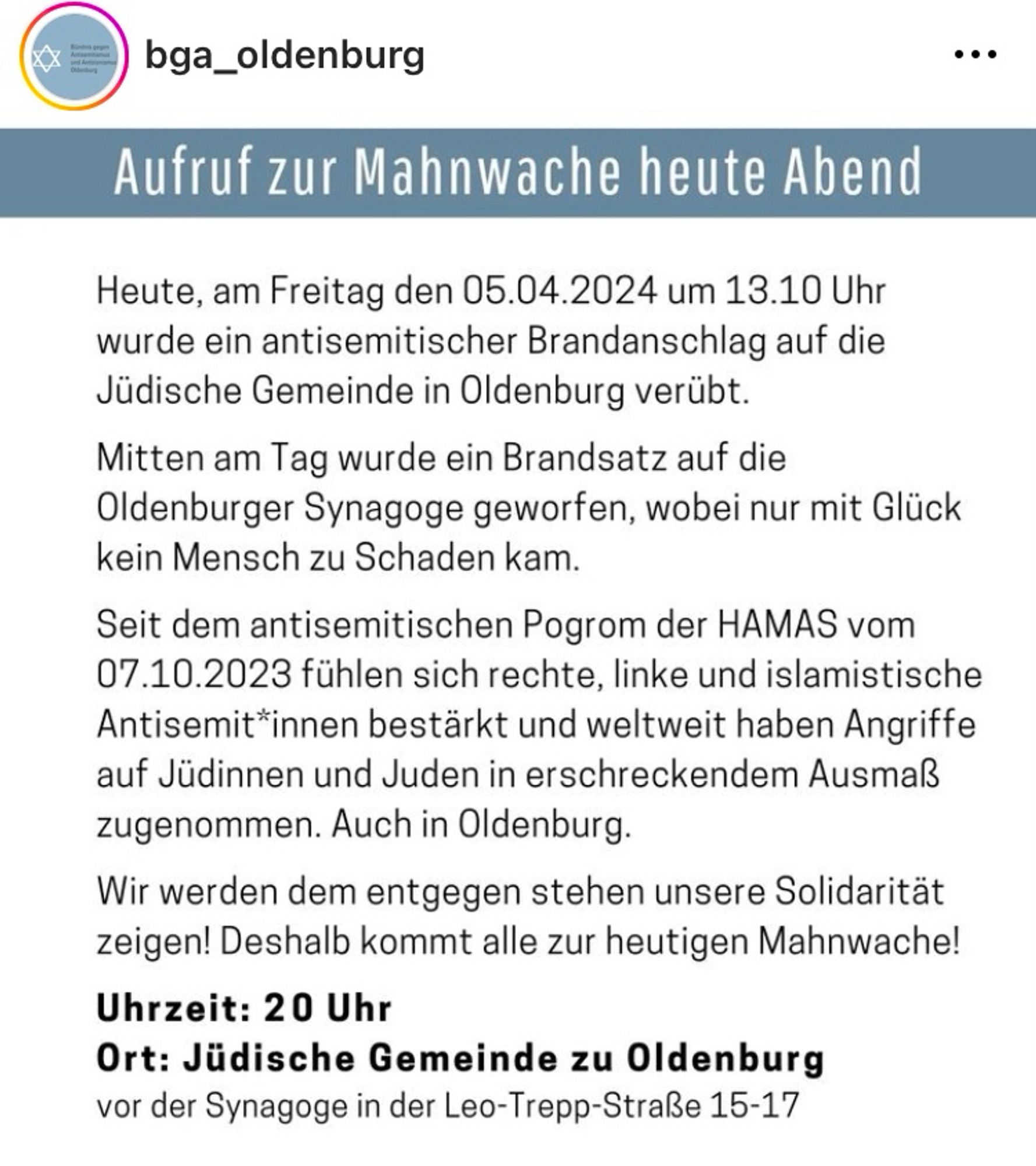 Insta Post des bga_oldenburg:

„Aufruf zur Mahnwache heute Abend
Heute, am Freitag den 05.04.2024 um 13.10 Uhr wurde ein antisemitischer Brandanschlag auf die Jüdische Gemeinde in Oldenburg verübt.
Mitten am Tag wurde ein Brandsatz auf die Oldenburger Synagoge geworfen, wobei nur mit Glück kein Mensch zu Schaden kam.
Seit dem antisemitischen Pogrom der HAMAS vom 07.10.2023 fühlen sich rechte, linke und islamistische Antisemit*innen bestärkt und weltweit haben Angriffe auf Jüdinnen und Juden in erschreckendem Ausmaß zugenommen. Auch in Oldenburg.
Wir werden dem entgegen stehen unsere Solidarität zeigen! Deshalb kommt alle zur heutigen Mahnwache!“
Uhrzeit: 20 Uhr
Ort: Jüdische Gemeinde zu Oldenburg vor der Synagoge in der Leo-Trepp-Straße 15-17