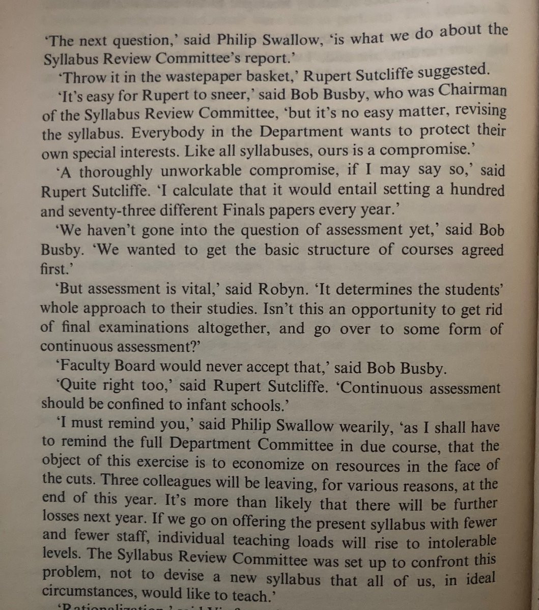 "The next question,' said Philip Swallow, "is what we do about the Syllabus Review Committee's report.'
*Throw it in the wastepaper basket,' Rupert Sutcliffe suggested.
"It's easy for Rupert to sneer,' said Bob Busby, who was Chairman of the Syllabus Review Committee, 'but it's no easy matter, revising the syllabus. Everybody in the Department wants to protect their own special interests. Like all syllabuses, ours is a compromise.'
'A thoroughly unworkable compromise, if I may say so,' said Rupert Sutcliffe. 'I calculate that it would entail setting a hundred and seventy-three different Finals papers every year.'
'We haven't gone into the question of assessment yet,' said Bob Busby. 'We wanted to get the basic structure of courses agreed first."
'But assessment is vital,' said Robyn. "It determines the students' whole approach to their studies. Isn't this an opportunity to get rid of final examinations altogether, and go over to some form of continuous assessment?'
'Faculty Board would never accept that,' said Bob Busby.
'Quite right too,' said Rupert Sutcliffe. 'Continuous assessment should be confined to infant schools.'
'I must remind you,' said Philip Swallow wearily, 'as I shall have to remind the full Department Committee in due course, that the object of this exercise is to economize on resources in the face of the cuts. Three colleagues will be leaving, for various reasons, at the end of this year. It's more than likely that there will be further losses next year. If we go on offering the present syllabus with fewer and fewer staff, individual teaching loads will rise to intolerable levels. The Syllabus Review Committee was set up to confront this problem, not to devise a new syllabus that all of us, in ideal circumstances, would like to teach.'