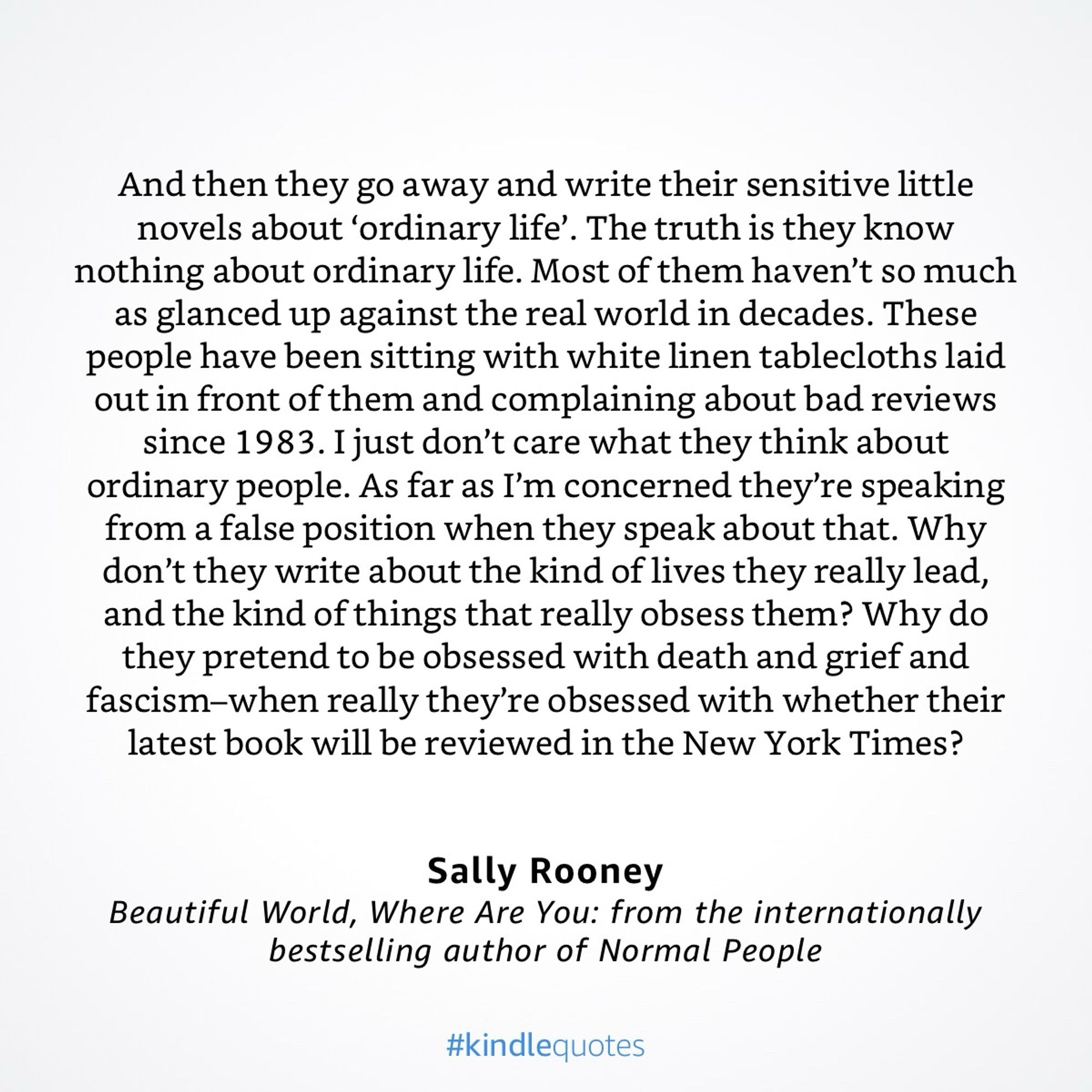 And then they go away and write their sensitive little novels about 'ordinary life'. The truth is they know nothing about ordinary life. Most of them haven't so much as glanced up against the real world in decades. These people have been sitting with white linen tablecloths laid out in front of them and complaining about bad reviews since 1983. I just don't care what they think about ordinary people. As far as I'm concerned they're speaking from a false position when they speak about that. Why don't they write about the kind of lives they really lead, and the kind of things that really obsess them? Why do they pretend to be obsessed with death and grief and fascism-when really they're obsessed with whether their latest book will be reviewed in the New York Times?
Sally Rooney
Beautiful World, Where Are You: from the internationally bestselling author of Normal People
#kindlequotes