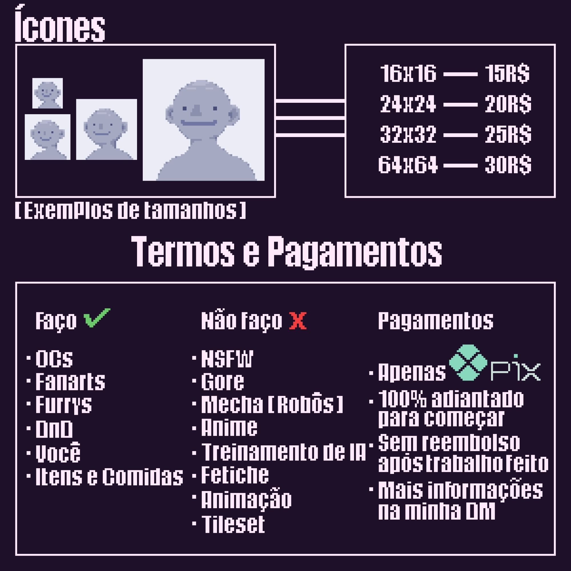 Preços:
• Icons:
     Tamanho    preço 
- 16x16 = 15,00 R$
- 24x24 = 20,00 R$
- 32x32 = 25,00 R$
- 64x64 = 30,00 R$

~ TERMOS E PAGAMENTOS

Eu farei: 
• OCs 
• Fanarts 
• Furrys 
• DnD 
• Você 
• Itens e comidas 

Eu não farei: 

• NSFW 
• Gore 
• Mecha(robôs)
• Anime 
• Treinamento de IA 
• Fetiche 
• Animação 
• Tileset 

~ Pagamentos 

• Apenas PIX 
• 100% adiantado para começar 
• Sem reembolso após trabalho feito 
• Mais informações na minha DM