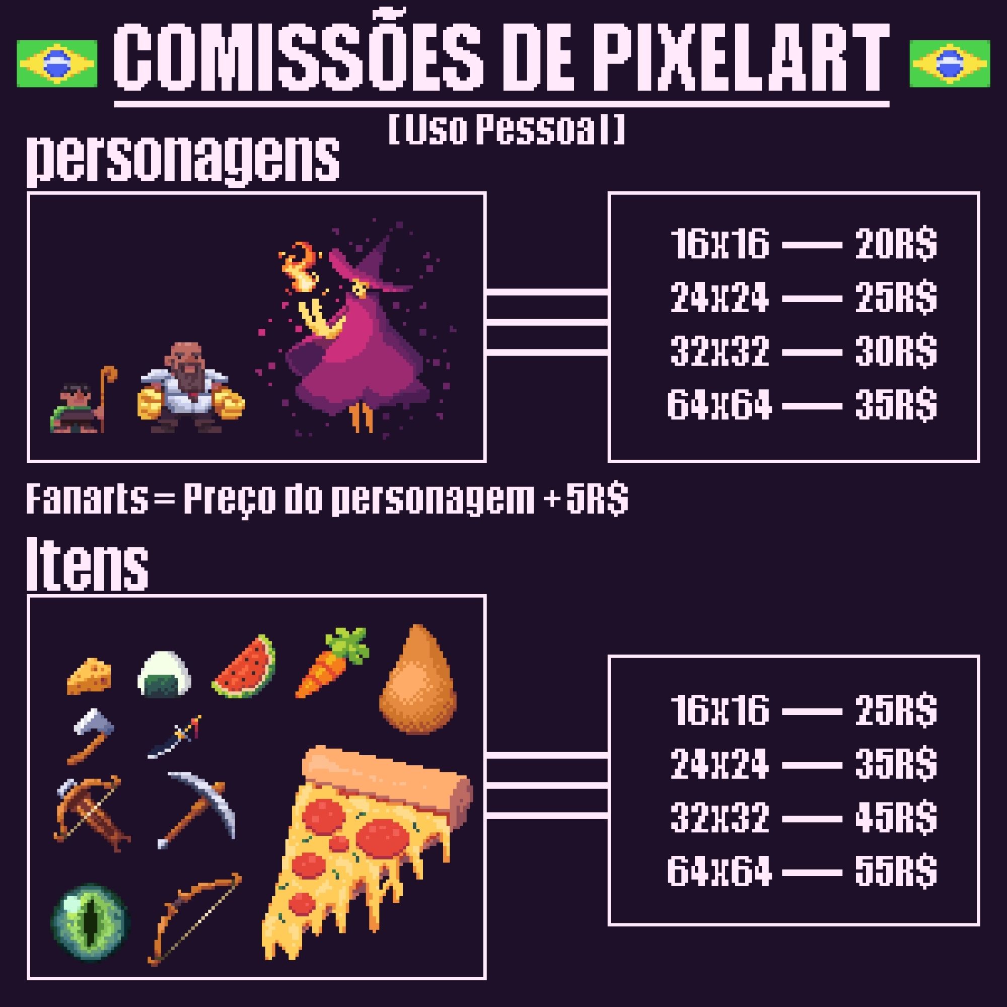 Preços:
• Personagens:
     Tamanho    preço 
- 16x16 = 20,00 R$
- 24x24 = 25,00 R$
- 32x32 = 30,00 R$
- 64x64 = 35,00 R$

• Fanarts = Preço do personagem + 5,00 R$

• Itens:
     Tamanho    preço 
- 16x16 = 25,00 R$
- 24x24 = 35,00 R$
- 32x32 = 45,00 R$
- 64x64 = 55,00 R$