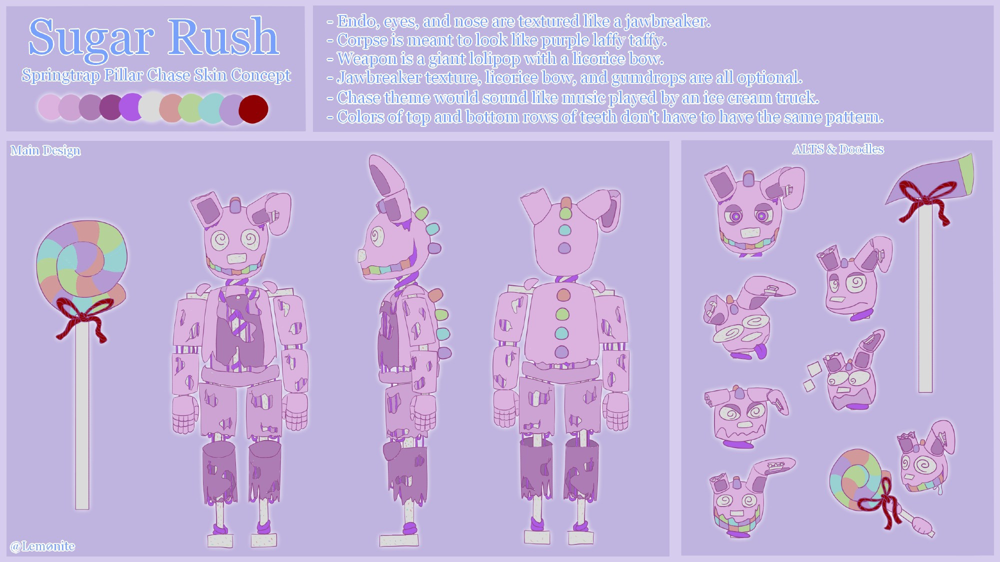 Sugar Rush
Springtrap Pillar Chase Skin Concept
- Endo, eyes, and nose are textured like a jawbreaker.
- Corpse is meant to look like purple laffy taffy.
- Weapon is a giant lollipop with a licorice bow.
- Jawbreaker texture, licorice bow, and gumdrops are all optional.
- Chase theme would sound like music played by an ice cream truck.
- Colors of top and bottom rows of teeth don't have to have the same pattern.