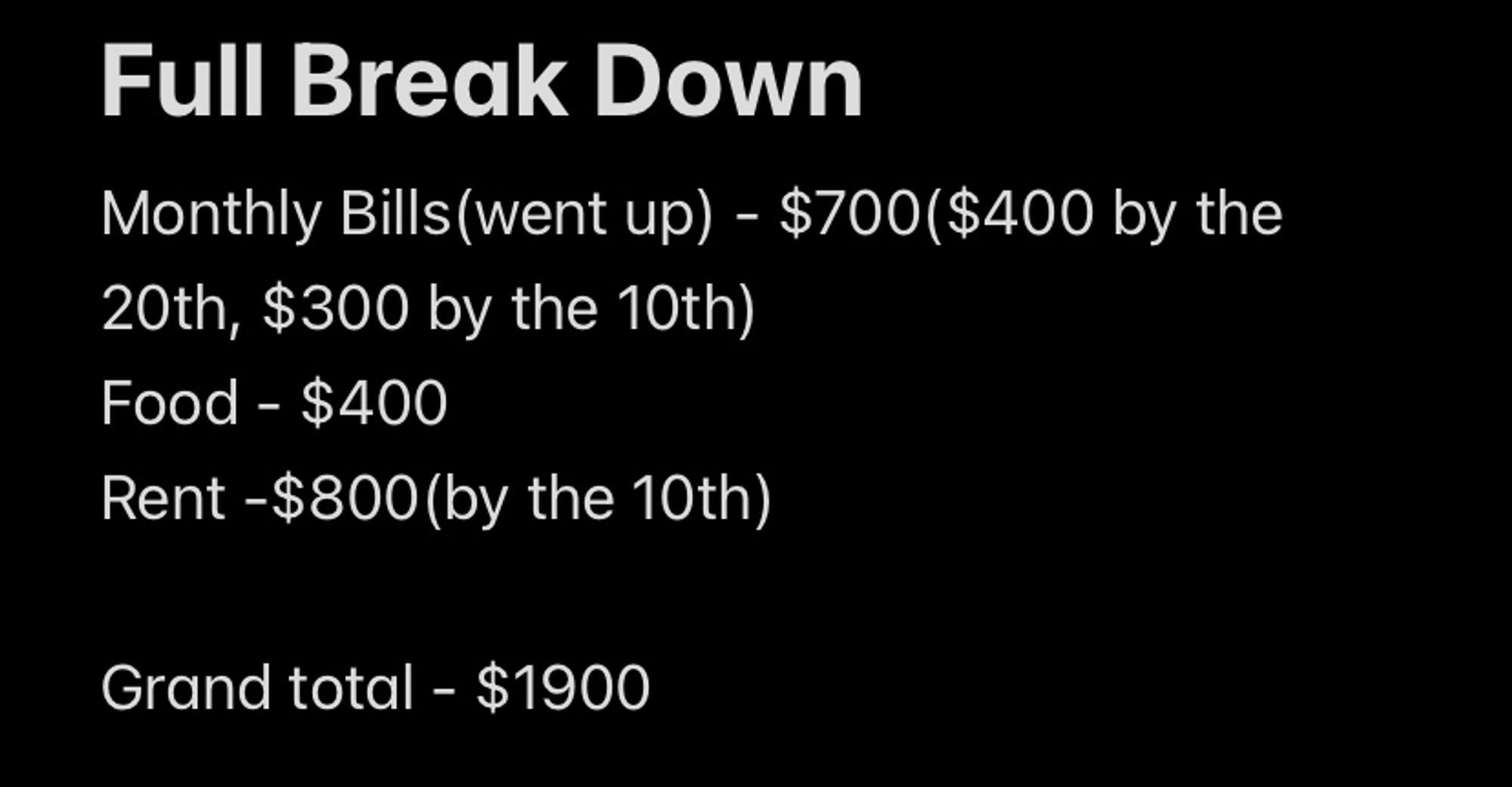 Full Break Down
Monthly Bills(went up) - $700($400 by the 20th, $300 by the 10th)
Food - $400
Rent -$800(by the 10th)

Grand total - $1900