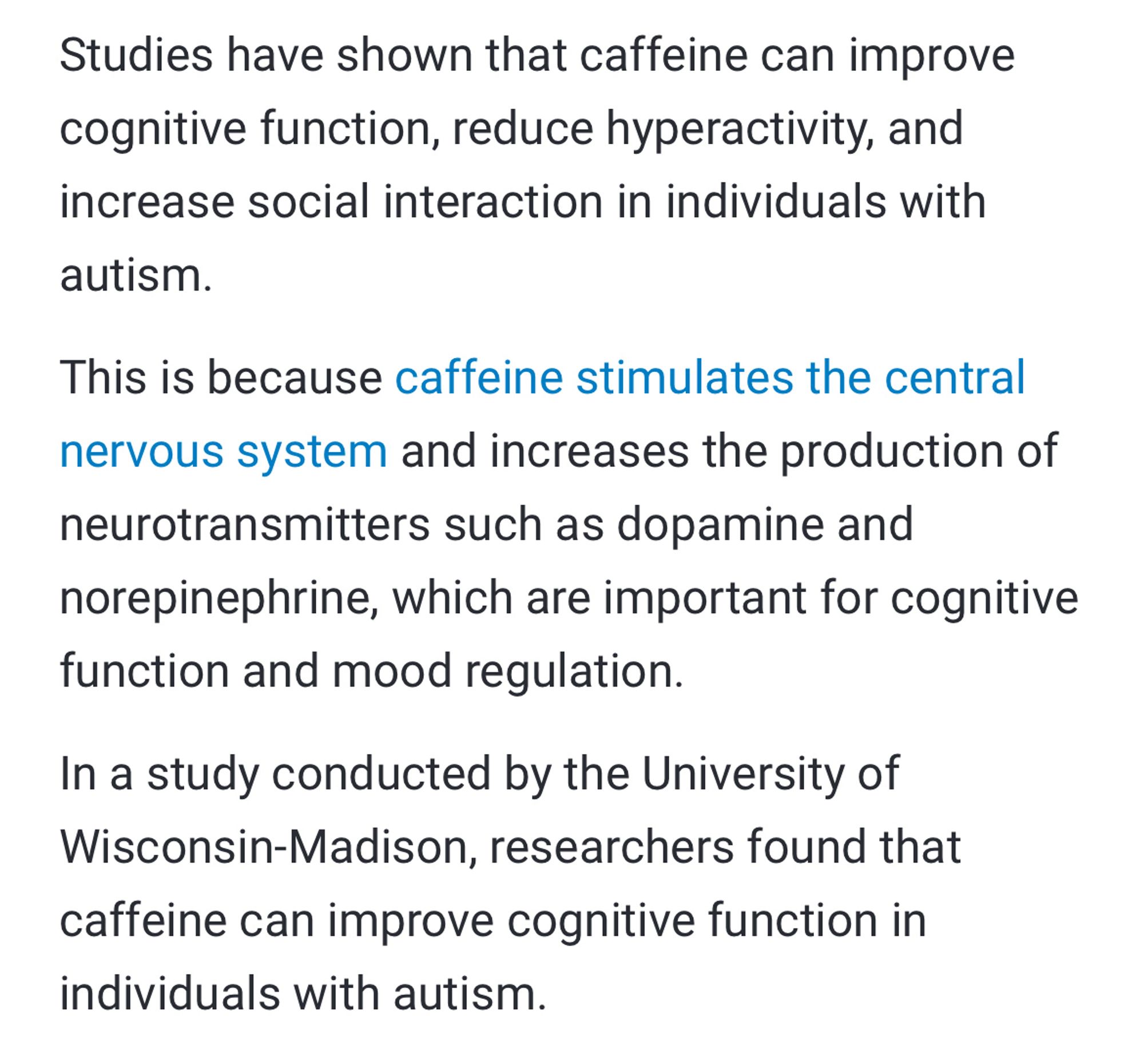 Studies have shown that caffeine can improve cognitive function, reduce hyperactivity, and increase social interaction in individuals with
autism.
This is because caffeine stimulates the central nervous system and increases the production of neurotransmitters such as dopamine and norepinephrine, which are important for cognitive function and mood regulation.
In a study conducted by the University of Wisconsin-Madison, researchers found that caffeine can improve cognitive function in individuals with autism.