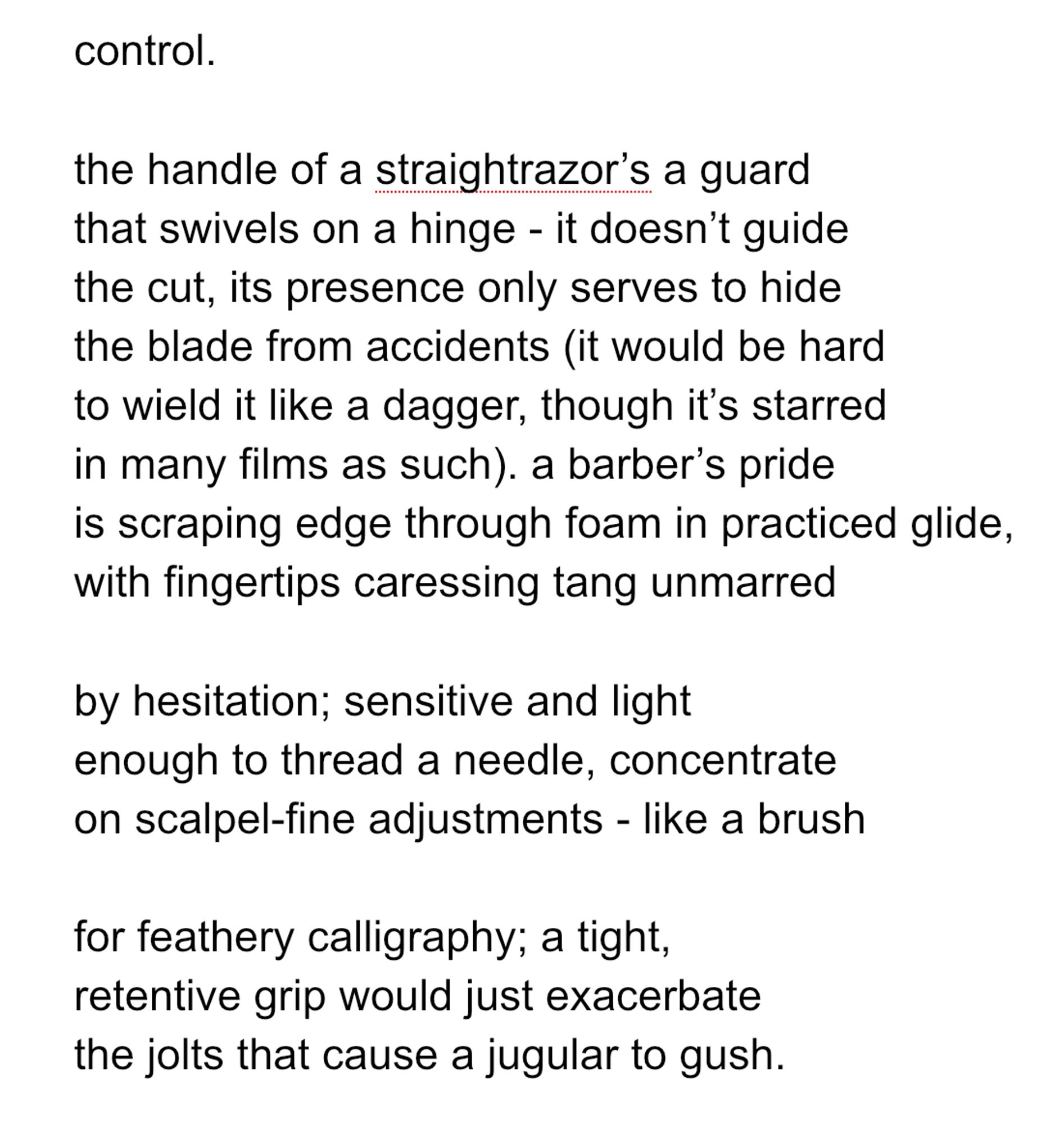 control.

the handle of a straightrazor’s a guard
that swivels on a hinge - it doesn’t guide
the cut, its presence only serves to hide
the blade from accidents (it would be hard
to wield it like a dagger, though it’s starred
in many films as such). a barber’s pride
is scraping edge through foam in practiced glide,
with fingertips caressing tang unmarred

by hesitation; sensitive and light
enough to thread a needle, concentrate
on scalpel-fine adjustments - like a brush

for feathery calligraphy; a tight,
retentive grip would just exacerbate
the jolts that cause a jugular to gush.