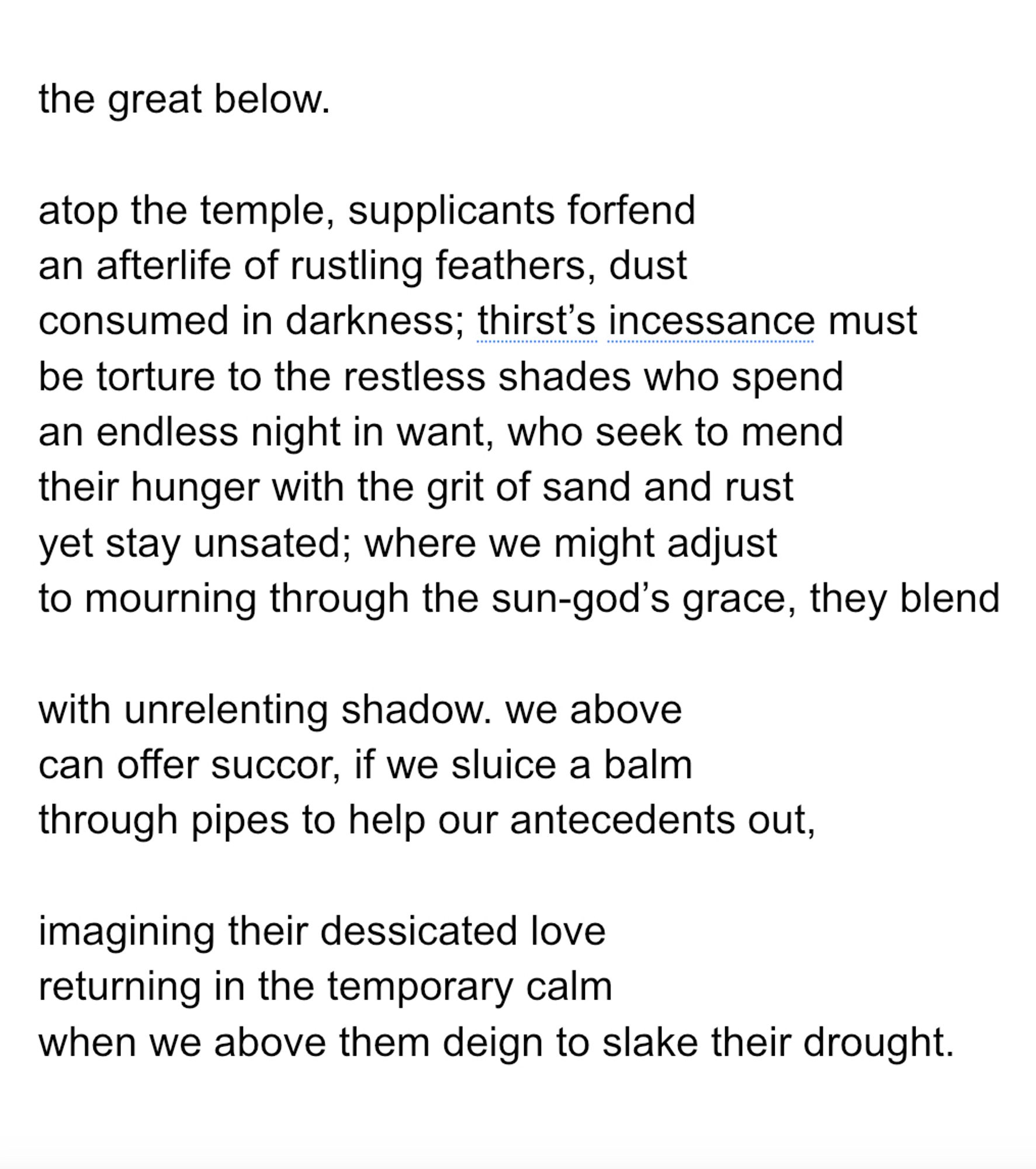 the great below. 

atop the temple, supplicants forfend
an afterlife of rustling feathers, dust
consumed in darkness; thirst’s incessance must
be torture to the restless shades who spend
an endless night in want, who seek to mend
their hunger with the grit of sand and rust
yet stay unsated; where we might adjust
to mourning through the sun-god’s grace, they blend

with unrelenting shadow. we above
can offer succor, if we sluice a balm
through pipes to help our antecedents out,

imagining their dessicated love
returning in the temporary calm
when we above them deign to slake their drought.