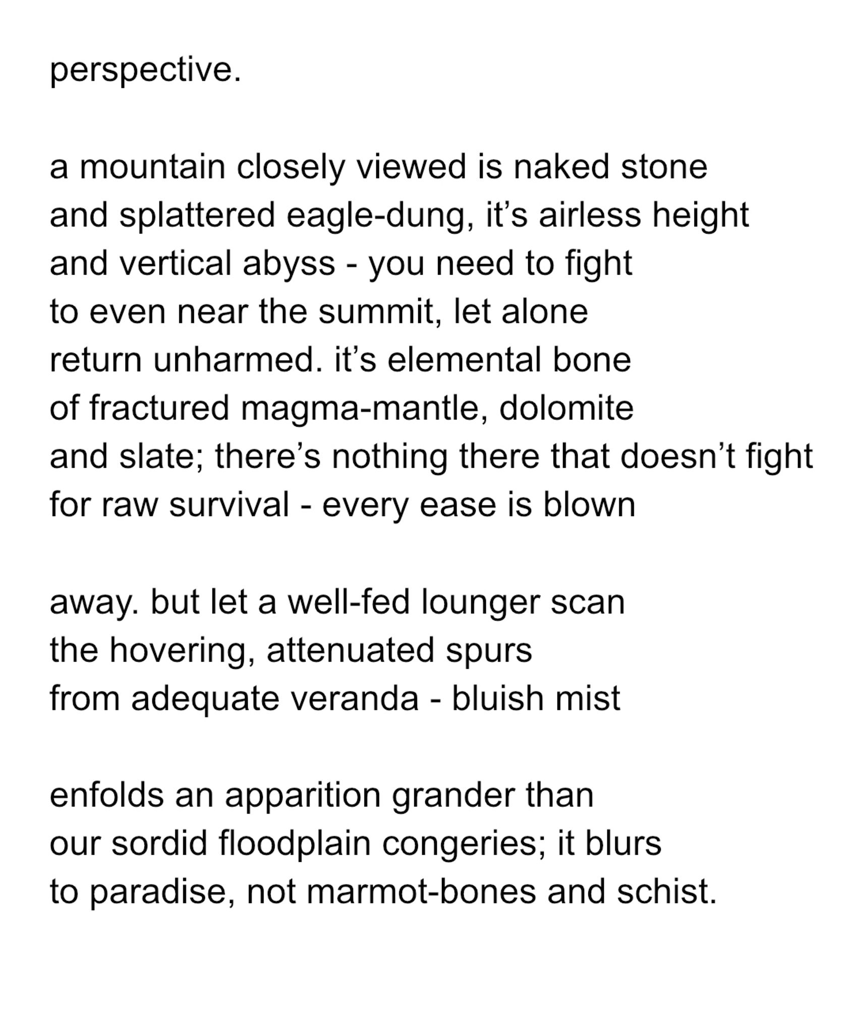 perspective.

a mountain closely viewed is naked stone
and splattered eagle-dung, it’s airless height
and vertical abyss - you need to fight
to even near the summit, let alone
return unharmed. it’s elemental bone
of fractured magma-mantle, dolomite
and slate; there’s nothing there that doesn’t fight
for raw survival - every ease is blown

away. but let a well-fed lounger scan
the hovering, attenuated spurs
from adequate veranda - bluish mist

enfolds an apparition grander than
our sordid floodplain congeries; it blurs
to paradise, not marmot-bones and schist.