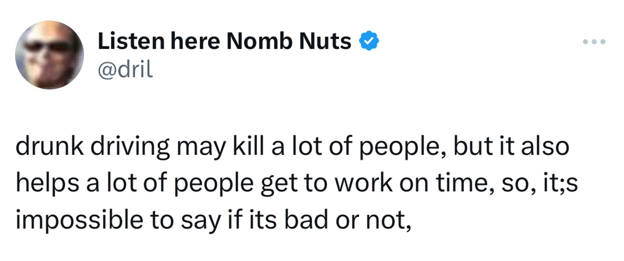 dril tweet:

drunk driving may kill a lot of people, but it also helps a lot of people get to work on time, so, it;s impossible to say if its bad or not,