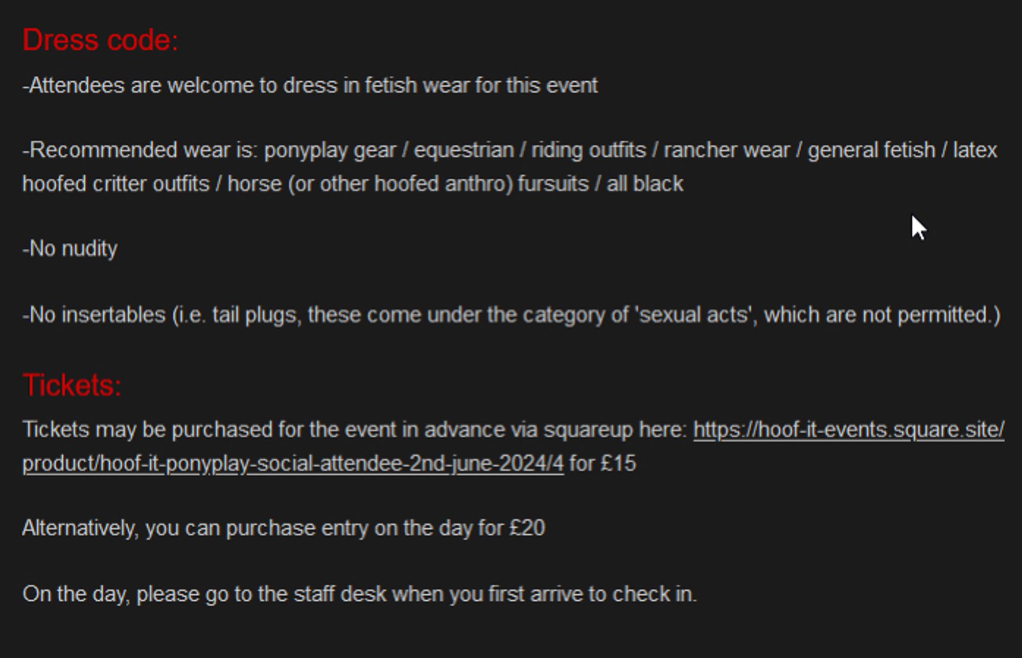 Dress code:

﻿-Attendees are welcome to dress in fetish wear for this event

﻿-Recommended wear is: ﻿ponyplay gear / equestrian / riding outfits / rancher wear / general fetish / latex hoofed critter outfits / horse (or other hoofed anthro) fursuits ﻿﻿﻿/ all black

﻿-No nudity

-No insertables (i.e. tail plugs, these come under the category of 'sexual acts', which are not permitted.)
Tickets:

Tickets may be purchased for the event in advance via squareup here: https://hoof-it-events.square.site/product/hoof-it-ponyplay-social-attendee-2nd-june-2024/4 for £15

﻿Alternatively, you can purchase entry on the day for £20

﻿﻿﻿On the day, please go to the staff desk when you first arrive to check in.