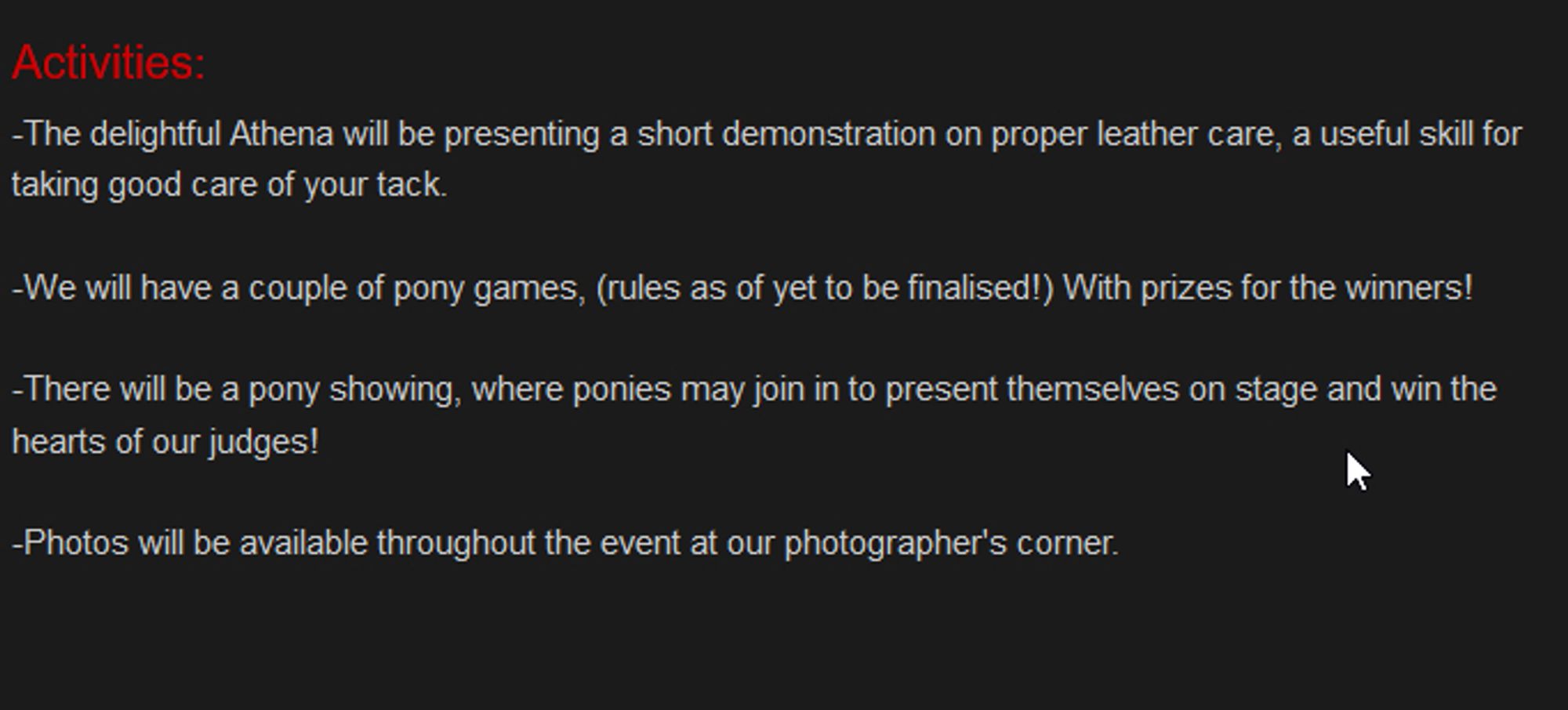 Activities:

-The delightful Athena will be presenting a short demonstration on proper leather care, a useful skill for taking good care of your tack.

-We will have a couple of pony games, (rules as of yet to be finalised!) With prizes for the winners!

-There will be a pony showing, where ponies may join in to present themselves on stage and win the hearts of our judges!

-Photos will be available throughout the event at our photographer's corner.