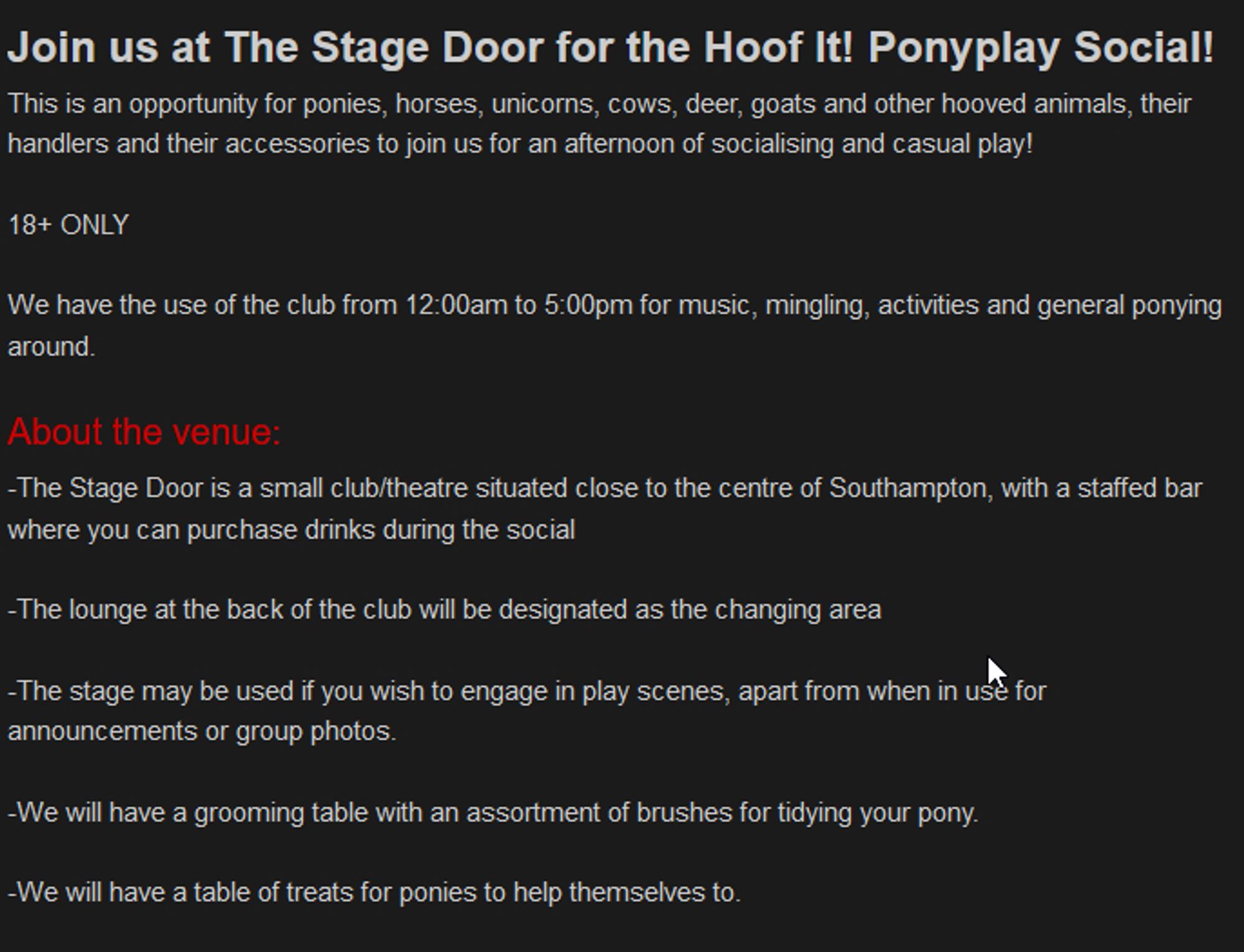 Join us at The Stage Door for the Hoof It! Ponyplay Social!

﻿This is an opportunity for ponies, horses, unicorns, cows, deer, goats and other hooved animals, their handlers and their accessories to join us for an afternoon of socialising and casual play!

18+ ONLY

﻿﻿﻿We have the use of the club from 12:00am to 5:00pm for music, mingling, activities and general ponying around.
﻿About the venue:

-﻿The Stage Door is a small clu﻿b/theatre situated close to the centre of Southampton, with a staffed bar where you can purchase drinks during the social

﻿-The lounge at the back of the club will be designated as the changing area

﻿-The stage may be used if you wish to engage in play scenes, apart from when in use for announcements or group photos.

-We will have a grooming table with an assortment of brushes for tidying your pony.

-We will have a table of treats for ponies to help themselves to.